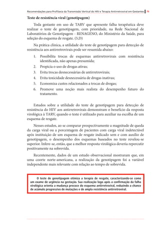 Recomendações para Profilaxia da Transmissão Vertical do HIV e Terapia Antirretroviral em Gestantes 79
Teste de resistência viral (genotipagem)
Toda gestante em uso de TARV que apresente falha terapêutica deve
realizar o teste de genotipagem, com prioridade, na Rede Nacional de
Laboratórios de Genotipagem - RENAGENO, do Ministério da Saúde, para
seleção do esquema de resgate. (5,D)
Na prática clínica, a utilidade do teste de genotipagem para detecção de
resistência aos antirretrovirais pode ser resumida abaixo:
1.	 Possibilita trocas de esquemas antirretrovirais com resistência
identificada, não apenas presumida;
2.	 Propicia o uso de drogas ativas;
3.	 Evita trocas desnecessárias de antirretrovirais;
4.	 Evita toxicidade desnecessária de drogas inativas;
5.	 Economiza custos relacionados a trocas de drogas;
6.	 Promove uma noção mais realista do desempenho futuro do
tratamento.
Estudos sobre a utilidade do teste de genotipagem para detecção de
resistência do HIV aos antirretrovirais demonstram o benefício da resposta
virológica à TARV, quando o teste é utilizado para auxiliar na escolha de um
esquema de resgate.
Nesses estudos, ao se comparar prospectivamente a magnitude de queda
da carga viral ou a porcentagem de pacientes com carga viral indetectável
após instituição de um esquema de resgate indicado sem e com auxílio de
genotipagem, o desempenho dos esquemas baseados no teste revelou-se
superior. Infere-se, então, que a melhor resposta virológica deveria repercutir
positivamente na sobrevida.
Recentemente, dados de um estudo observacional mostraram que, em
uma coorte norte-americana, a realização da genotipagem foi a variável
independente mais relevante com relação ao tempo de sobrevida.
O teste de genotipagem otimiza a terapia de resgate, caracterizando-se como
um exame de urgência na gestação. Sua realização logo após a confirmação da falha
virológica orienta a mudança precoce do esquema antirretroviral, reduzindo a chance
de acúmulo progressivo de mutações e de ampla resistência antirretroviral.
 