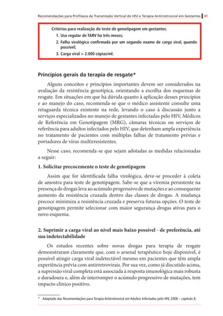 Recomendações para Profilaxia da Transmissão Vertical do HIV e Terapia Antirretroviral em Gestantes 81
Critérios para realização do teste de genotipagem em gestantes:
1.	Uso regular de TARV há três meses;
2.	Falha virológica confirmada por um segundo exame de carga viral, quando
possível;
3.	Carga viral > 2.000 cópias/ml.
Princípios gerais da terapia de resgate*
Alguns conceitos e princípios importantes devem ser considerados na
avaliação da resistência genotípica, orientando a escolha dos esquemas de
resgate. Em situações em que há dúvida quanto à aplicação desses princípios
e ao manejo do caso, recomenda-se que o médico assistente consulte uma
retaguarda técnica existente na rede, levando o caso à discussão junto a
serviços especializados no manejo de gestantes infectadas pelo HIV, Médicos
de Referência em Genotipagem (MRG), câmaras técnicas ou serviços de
referência para adultos infectados pelo HIV, que detenham ampla experiência
no tratamento de pacientes com múltiplas falhas de tratamento prévias e
portadores de vírus multirresistentes.
Nesse caso, recomenda-se que sejam adotadas as medidas relacionadas
a seguir:
1. Solicitar precocemente o teste de genotipagem
Assim que for identificada falha virológica, deve-se proceder à coleta
de amostra para teste de genotipagem. Sabe-se que a viremia persistente na
presença de drogas leva ao acúmulo progressivo de mutações e ao consequente
aumento da resistência cruzada dentro das classes de drogas. A mudança
precoce minimiza a resistência cruzada e preserva futuras opções. O teste de
genotipagem permite selecionar com maior segurança drogas ativas para o
novo esquema.
2. Suprimir a carga viral ao nível mais baixo possível - de preferência, até
sua indetectabilidade
Os estudos recentes sobre novas drogas para terapia de resgate
demonstraram claramente que, com o arsenal terapêutico hoje disponível, é
possível atingir carga viral indetectável mesmo em pacientes que têm ampla
experiência prévia com antirretrovirais. Por sua vez, como já discutido acima,
a supressão viral completa está associada à resposta imunológica mais robusta
e duradoura e, além de interromper o acúmulo progressivo de mutações, tem
impacto clínico positivo.
*	 Adaptado das Recomendações para Terapia Antirretroviral em Adultos Infectados pelo HIV, 2008 – capítulo 8.
 