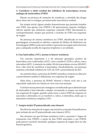 Recomendações para Profilaxia da Transmissão Vertical do HIV e Terapia Antirretroviral em Gestantes 83
5. Considerar o efeito residual dos inibidores da transcriptase reversa
análogos de nucleosídeos (ITRN)
Mesmo na presença de mutações de resistência, a atividade das drogas
dessa classe não se extingue, permanecendo uma eficácia residual.
Em terapia inicial, alguns estudos demonstraram que pacientes tratados
sem ITRN, mas apenas com ITRNN e IP, apresentaram resposta virológica
inferior àqueles que utilizaram esquemas contendo ITRN. Recomenda-se,
consequentemente, sempre que possível, a inclusão de ITRN nos esquemas
de resgate.
Na presença de extensa resistência aos ITRN, identificada no teste de
genotipagem, recomenda-se solicitar a opinião do Médico de Referência em
Genotipagem(MRG)oudeoutromédicoexperienteemresgateantirretroviral,
para a adequada escolha do esquema terapêutico a ser adotado.
6. Usar lamivudina (3TC), mesmo se houver resistência
Um conceito importante é o da interação genotípica positiva da
lamivudina com a zidovudina (AZT), com o tenofovir (TDF) e, talvez, com a
estavudina (d4T). A mutação no códon 184 da transcriptase reversa (M184V)
leva a alto nível de resistência à lamivudina. Paradoxalmente, sua presença
aumenta a atividade inibitória do AZT, do TDF e possivelmente da d4T.
Ao contrário disso, a presença da M184V prejudica a resposta ao abacavir
e possivelmente também à didanosina, nos esquemas de resgate.
Além disso, a presença da M184V diminui o fitness viral, isto é, sua
capacidade replicativa em relação ao vírus sem essa mutação.
Combasenessaspotenciaisvantagenseconsiderandoqueaadministração
de lamivudina é bem tolerada e simples, recomenda-se sempre sua inclusão
nos esquemas de resgate, quando usada como o único ITRN do esquema ou
associada à zidovudina ou ao tenofovir e, talvez, à estavudina, ainda que se
demonstre resistência completa à 3TC.
7. Sempre incluir IP potencializado com ritonavir
Nas diversas situações de resgate, seja inicial ou avançado, há justificativas
para inclusão de um IP potencializado com ritonavir (IP/r).
Nas situações em que há baixa resistência viral e a paciente é virgem de
tratamento com ITRNN, a opção de dois ITRN associados a um ITRNN
pode parecer razoável; entretanto, qualquer esquema de resgate deve ter alta
barreira genética.
 