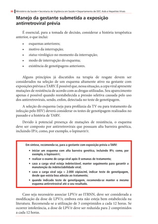 86 Ministério da Saúde • Secretaria de Vigilância em Saúde • Departamento de DST, Aids e Hepatites Virais
Manejo da gestante submetida a exposição
antirretroviral prévia
É essencial, para a tomada de decisão, considerar a história terapêutica
anterior, o que inclui:
•	 esquemas anteriores;
•	 motivo da interrupção;
•	 status virológico no momento da interrupção;
•	 modo de interrupção do esquema;
•	 existência de genotipagens anteriores.
Alguns princípios já discutidos na terapia de resgate devem ser
considerados na seleção de um esquema altamente ativo na gestante com
exposiçõespréviasaTARV.Épossívelque,nessasituação,acepaviralapresente
mutações de resistência de acordo com as drogas utilizadas. Seu aparecimento
apenas é possível quando reestabelecida a pressão seletiva causada pelo uso
dos antirretrovirais, sendo, enfim, detectada no teste de genotipagem.
A seleção do esquema (seja para profilaxia da TV ou para tratamento da
infecção pelo HIV) deverá considerar os testes de genotipagem realizados no
passado e a história de TARV.
Devido à potencial presença de mutações de resistência, o esquema
deve ser composto por antirretrovirais que possuam alta barreira genética,
incluindo IP/r, como, por exemplo, o lopinavir/r.
Em síntese, recomenda-se, para a gestante com exposição prévia a TARV:
•	 iniciar um esquema com alta barreira genética, incluindo IP/r, como, por
exemplo, o lopinavir/r;
•	 realizar o exame de carga viral após 8 semanas de tratamento;
•	 caso a carga viral esteja indetectável, manter seguimento para garantir a
manutenção da indetectabilidade viral;
•	 caso a carga viral seja > 2.000 cópias/ml, indicar teste de genotipagem,
desde que exista boa adesão ao tratamento;
•	 quando indicado teste de genotipagem, recomenda-se manter o mesmo
esquema antirretroviral até o seu resultado.
Caso seja necessário associar LPV/r ao ITRNN, deve ser considerada a
modificação da dose de LPV/r, embora esta não esteja bem estabelecida na
literatura. Recomenda-se a utilização de 3 comprimidos a cada 12 horas. Se
ocorrer intolerância, a dose de LPV/r deve ser reduzida para 2 comprimidos
a cada 12 horas.
 