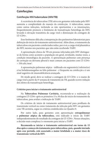 Recomendações para Profilaxia da Transmissão Vertical do HIV e Terapia Antirretroviral em Gestantes 87
Coinfecções
Coinfecção HIV/tuberculose (HIV/TB)
A ocorrência de tuberculose (TB) ativa em gestantes infectadas pelo HIV
aumenta a complexidade do manejo da coinfecção. A tuberculose, assim
como outras infecções, incluindo as não oportunistas e as imunizações,
frequentemente promove o fenômeno de transativação heteróloga do HIV,
levando à elevação transitória da carga viral e diminuição da contagem de
LT-CD4+.
Esse fenômeno dificulta a interpretação dos parâmetros laboratoriais para
definição do início do tratamento antirretroviral. Além disso, o tratamento da
tuberculose em pacientes coinfectados reduz, por si só, a carga viral plasmática
do HIV, mesmo nos pacientes que não estão recebendo TARV.
A apresentação clínica da TB em pessoas infectadas pelo HIV distingue-
se da forma como acomete a população em geral, revelando, muitas vezes, a
condição imunológica da paciente. A apresentação pulmonar com presença
de cavitação ou derrame pleural é mais comum em pacientes com LT-CD4+
> 350 céls./mm3
.
A apresentação pulmonar atípica - infiltrado em segmento(s) inferior(es)
e/ou linfadenomegalias no hilo pulmonar - é frequente na coinfecção e é um
sinal sugestivo de imunodeficiência avançada.
De modo geral, deve-se realizar a contagem de LT-CD4+ e o exame de
carga viral a partir da 4ª semana de tratamento da TB, quando ocorre redução
dos efeitos da transativação heteróloga.
Critérios para iniciar o tratamento antirretroviral
Na Tuberculose Pulmonar Cavitária, recomenda-se a realização da
contagem LT-CD4+ após os primeiros 15 a 30 dias do início do tratamento da
tuberculose, para avaliar a indicação de TARV.
Os critérios de início de tratamento antirretroviral para profilaxia da
transmissão vertical ou como tratamento da infecção pelo HIV em gestantes
com TB cavitária, segue os critérios estabelecidos no Quadro 9.
Por outro lado, para gestantes com apresentação extrapulmonar
e pulmonar atípica da tuberculose, está indicado o início da TARV
independentemente do resultado da contagem de LT-CD4+. Nessas situações,
a decisão mais complexa é o momento para iniciar a TARV.
Recomenda-se iniciar o tratamento antirretroviral em torno de 15
dias após o começo do tratamento para tuberculose, pois, quando iniciado
após esse período, está associado a maior letalidade e a maior risco de
transmissão vertical do HIV.
 