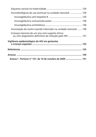 Esquema vacinal na maternidade ....................................................... 129
Imunobiológicos de uso eventual na unidade neonatal ................... 129
Imunoglobulina anti-hepatite B .................................................... 129
Imunoglobulina antivaricela-zoster .............................................. 130
Imunoglobulina antitetânica ......................................................... 130
Imunização do recém-nascido internado na unidade neonatal ....... 130
Crianças menores de um ano com suspeita clínica
ou com diagnóstico definitivo da infecção pelo HIV ..................... 131
Vigilância epidemiológica do HIV em gestantes
e crianças expostas .............................................................................. 133
Referências ................................................................................................ 135
Anexos ...................................................................................................... 149
Anexo I - Portaria nº 151, de 14 de outubro de 2009 ......................... 151
 