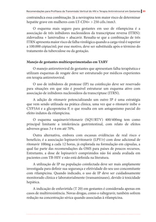 Recomendações para Profilaxia da Transmissão Vertical do HIV e Terapia Antirretroviral em Gestantes 89
contraindica essa combinação. Já a nevirapina tem maior risco de determinar
hepatite grave em mulheres com LT-CD4+ > 250 céls./mm3.
O esquema mais seguro para gestantes em uso de rifampicina é a
associação de três inibidores nucleosídeos da transcriptase reversa (ITRN):
zidovudina + lamivudina + abacavir. Ressalta-se que a combinação de três
ITRN apresenta maior risco de falha virológica quando a carga viral é superior
a 100.000 cópias/ml; por esse motivo, deve ser substituída após o término do
tratamento da tuberculose ou da gestação.
	
Manejo de gestantes multiexperimentadas em TARV
O manejo antirretroviral de gestantes que apresentam falha terapêutica e
utilizam esquemas de resgate deve ser estruturado por médicos experientes
em terapia antirretroviral.
O uso de inibidores de protease (IP) na coinfecção deve ser reservado
para situações em que não é possível estruturar um esquema ativo com
associação de inibidores nucleosídeos da transcriptase (ITRN).
A adição de ritonavir potencializando um outro IP é uma estratégia
que vem sendo utilizada na prática clínica, uma vez que o ritonavir inibe o
CYP3A4 e a glicoproteína P, o que resulta em um antagonismo parcial do
efeito indutos da rifampicina.
O esquema saquinavir/ritonavir (SQV/RTV) 400/400mg tem como
principal limitante a intolerância gastrintestinal, com relato de efeitos
adversos graus 3 e 4 em até 70%.
Outra alternativa, embora com escassas evidências de real risco e
benefício, é a associação lopinavir/ritonavir (LPV/r) com dose adicional de
ritonavir 100mg a cada 12 horas, já explorada na formulação em cápsulas, a
qual faz parte das recomendações da OMS para países de poucos recursos.
Entretanto, a dose de lopinavir/r comprimidos não foi ainda avaliada em
pacientes com TB-HIV e não está definida na literatura.
A utilização de IP na população coinfectada deve ser mais amplamente
investigada para definir sua segurança e efetividade do seu uso concomitante
com rifampicina. Quando indicado, o uso de IP deve ser cuidadosamente
monitorado clínica e laboratorialmente (transaminases), devido à toxicidade
hepática.
A indicação de enfuvirtida (T 20) em gestantes é considerada apenas em
casos de multirresistência. Novas drogas, como o raltegravir, também sofrem
redução na concentração sérica quando associadas à rifampicina.
 