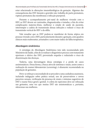 Recomendações para Profilaxia da Transmissão Vertical do HIV e Terapia Antirretroviral em Gestantes 91
estar relacionada às alterações imunofisiológicas da gestação. Algumas das
consequências das DST durante a gravidez são: trabalho de parto prematuro,
ruptura prematura das membranas e infecção puerperal.
Durante o acompanhamento pré-natal de mulheres vivendo com o
HIV, as DST devem ser rastreadas, diagnosticadas e tratadas, a fim de evitar
complicações materno-fetais, melhorar o estado de saúde da paciente,
interromper a cadeia de transmissão dessas infecções e reduzir o risco de
transmissão vertical do HIV e da sífilis.
Vale ressaltar que as DST podem-se manifestar de forma atípica em
pessoas vivendo com o HIV, particularmente durante a gestação, com quadros
clínicos mais exuberantes, arrastados e com maior índice de falha terapêutica.
Abordagem sindrômica
A estratégia da Abordagem Sindrômica tem sido recomendada pelo
Ministério da Saúde, a fim de se realizar o diagnóstico precoce com tratamento
oportuno e efetivo das DST, prevenindo sequelas e reduzindo o risco de
disseminação das doenças.
Todavia, uma desvantagem dessa estratégia é a perda de casos
assintomáticos. Dessa forma, a busca ativa de sintomas e sinais, assim como a
realização de exames laboratoriais (screening), é altamente recomendada na
população de gestantes.
Deve-se reforçar a necessidade de se proceder a uma cuidadosa anamnese,
incluindo indagação sobre prática sexual, uso de preservativos e novos
parceiros sexuais, verificação da presença de sinais e sintomas sugestivos de
DST e exame físico geral e genital. A coleta de espécimes deve ser reforçada
nas gestantes, uma vez que muitas DST são assintomáticas e, portanto,
silenciosas nas mulheres.
 