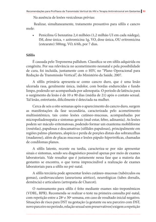 Recomendações para Profilaxia da Transmissão Vertical do HIV e Terapia Antirretroviral em Gestantes 93
Na ausência de lesões vesiculosas prévias:
Realizar, simultaneamente, tratamento presuntivo para sífilis e cancro
mole:
•	 Penicilina G benzatina 2,4 milhões (1,2 milhão UI em cada nádega),
IM, dose única, + azitromicina 1g, VO, dose única, OU eritromicina
(estearato) 500mg, VO, 6/6h, por 7 dias.
Sífilis
É causada pelo Treponema pallidum. Classifica-se em sífilis adquirida ou
congênita. Por sua relevância no acometimento neonatal e pela possibilidade
de cura, foi incluída, juntamente com o HIV, no “Plano Operacional para
Redução da Transmissão Vertical”, do Ministério da Saúde, 2007.
A sífilis primária apresenta-se como cancro duro, que é uma lesão
ulcerada rasa, geralmente única, indolor, com bordas endurecidas e fundo
limpo, podendo ser acompanhada por adenopatia. O período de latência para
o surgimento da lesão é de 10 a 90 dias (média de 21) após o contato sexual.
Tal lesão, entretanto, dificilmente é detectada na mulher.
Cerca de seis a oito semanas após o aparecimento do cancro duro, surgem
as manifestações da fase secundária, caracterizada pelo acometimento
multissistêmico, tais como lesões cutâneo-mucosas, acompanhadas por
micropoliadenopatia e sintomas gerais (mal-estar, febre, adinamia). As lesões
podem ser máculo-eritematosas, podendo formar um exantema mobiliforme
(roséolas), papulosas e descamativas (sifílides papulosas), principalmente em
regiões palmo-plantares, alopécia e perda de porções distais das sobrancelhas
(madarose), além de placas mucosas e lesões pápulo-hipertróficas, chamadas
de condilomas planos.
A sífilis latente, recente ou tardia, caracteriza-se por não apresentar
sinais e sintomas, sendo seu diagnóstico possível apenas por meio de exames
laboratoriais. Vale ressaltar que é justamente nessa fase que a maioria das
gestantes se encontra, o que torna imprescindível a realização de exames
laboratoriais para a sífilis no pré-natal.
A sífilis terciária pode apresentar lesões cutâneo-mucosas (tubérculos ou
gomas), cardiovasculares (aneurisma aórtico), neurológicas (tabes dorsalis,
demência) e articulares (artropatia de Charcot).
O rastreamento para sífilis é feito mediante exames não-treponêmicos
(VDRL, RPR). Recomenda-se realizar o teste na primeira consulta pré-natal,
com repetição entre a 28ª e 30ª semana, em caso de resultado inicial negativo.
Situações de risco para DST na gestação (a gestante ou seu parceiro com DST,
novoparceironoperíodo,relaçãosexualsempreservativos)exigemarepetição
 