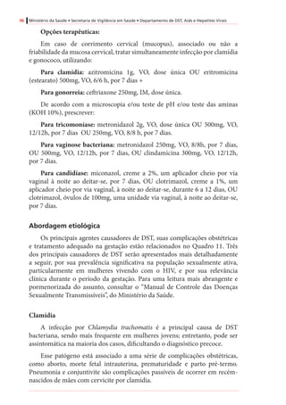 96 Ministério da Saúde • Secretaria de Vigilância em Saúde • Departamento de DST, Aids e Hepatites Virais
Opções terapêuticas:
Em caso de corrimento cervical (mucopus), associado ou não a
friabilidade da mucosa cervical, tratar simultaneamente infecção por clamídia
e gonococo, utilizando:
Para clamídia: azitromicina 1g, VO, dose única OU eritromicina
(estearato) 500mg, VO, 6/6 h, por 7 dias +
Para gonorreia: ceftriaxone 250mg, IM, dose única.
De acordo com a microscopia e/ou teste de pH e/ou teste das aminas
(KOH 10%), prescrever:
Para tricomoníase: metronidazol 2g, VO, dose única OU 500mg, VO,
12/12h, por 7 dias OU 250mg, VO, 8/8 h, por 7 dias.
Para vaginose bacteriana: metronidazol 250mg, VO, 8/8h, por 7 dias,
OU 500mg, VO, 12/12h, por 7 dias, OU clindamicina 300mg, VO, 12/12h,
por 7 dias.
Para candidíase: miconazol, creme a 2%, um aplicador cheio por via
vaginal à noite ao deitar-se, por 7 dias, OU clotrimazol, creme a 1%, um
aplicador cheio por via vaginal, à noite ao deitar-se, durante 6 a 12 dias, OU
clotrimazol, óvulos de 100mg, uma unidade via vaginal, à noite ao deitar-se,
por 7 dias.
Abordagem etiológica
Os principais agentes causadores de DST, suas complicações obstétricas
e tratamento adequado na gestação estão relacionados no Quadro 11. Três
dos principais causadores de DST serão apresentados mais detalhadamente
a seguir, por sua prevalência significativa na população sexualmente ativa,
particularmente em mulheres vivendo com o HIV, e por sua relevância
clínica durante o período da gestação. Para uma leitura mais abrangente e
pormenorizada do assunto, consultar o “Manual de Controle das Doenças
Sexualmente Transmissíveis”, do Ministério da Saúde.
Clamídia
A infecção por Chlamydia trachomatis é a principal causa de DST
bacteriana, sendo mais frequente em mulheres jovens; entretanto, pode ser
assintomática na maioria dos casos, dificultando o diagnóstico precoce.
Esse patógeno está associado a uma série de complicações obstétricas,
como aborto, morte fetal intrauterina, prematuridade e parto pré-termo.
Pneumonia e conjuntivite são complicações passíveis de ocorrer em recém-
nascidos de mães com cervicite por clamídia.
 
