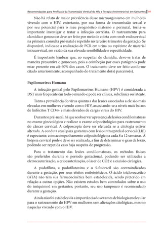 Recomendações para Profilaxia da Transmissão Vertical do HIV e Terapia Antirretroviral em Gestantes 97
Não há relato de maior prevalência desse microorganismo em mulheres
vivendo com o HIV; entretanto, por sua forma de transmissão sexual e
por seu potencial para o mau prognóstico materno e perinatal, torna-se
importante investigar e tratar a infecção correlata. O rastreamento para
clamídia e gonococo deve ser feito por meio de coleta com swab endocervical
na primeira consulta pré-natal e repetido no terceiro trimestre da gestação. Se
disponível, indica-se a realização de PCR em urina ou espécime de material
intracervical, em razão da sua elevada sensibilidade e especificidade.
É importante lembrar que, ao suspeitar de clamídia, deve-se tratar de
maneira presuntiva o gonococo, pois a coinfecção por esses patógenos pode
estar presente em até 60% dos casos. O tratamento deve ser feito conforme
citado anteriormente, acompanhado do tratamento do(s) parceiro(s).
Papilomavírus Humano
A infecção genital pelo Papilomavírus Humano (HPV) é considerada a
DST mais frequente em todo o mundo e pode ser clínica, subclínica ou latente.
Tanto a prevalência do vírus quanto a das lesões associadas a ele são mais
elevadas em mulheres vivendo com o HIV, associando-se a níveis mais baixos
de linfócitos T CD4+ e mais elevados de cargas virais do HIV.
Duranteopré-natal,háqueseobservarapresençadelesõescondilomatosas
no exame ginecológico e realizar o exame colpocitológico para rastreamento
do câncer cervical. A colposcopia deve ser efetuada se a citologia estiver
alterada. A conduta atual para gestantes com lesão intraepitelial cervical (LIE)
é expectante, com acompanhamento colpocitológico a cada 8 a 12 semanas. A
biópsia cervical pode e deve ser realizada, a fim de determinar o grau da lesão,
podendo ser repetida caso haja suspeita de progressão.
Para o tratamento das lesões condilomatosas, os métodos físicos
são preferidos durante o período gestacional, podendo ser utilizadas a
eletrocauterização, a criocauterização, o laser de CO2 e a excisão cirúrgica.
A podofilina, a podofilotoxina e o 5-fluoracil são contraindicados
durante a gestação, por seus efeitos embriotóxicos. O ácido tricloroacético
(ATA) não tem sua farmacocinética bem estabelecida, sendo preterido em
relação a outras opções. Não existem estudos bem controlados sobre o uso
do imiquimod em gestantes; portanto, seu uso tampouco é recomendado
durante a gestação.
Aindanãofoiestabelecidaaimportânciadosexamesdebiologiamolecular
para o rastreamento do HPV em mulheres sem alterações citológicas, mesmo
naquelas vivendo com o HIV.
 