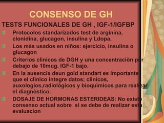 CONSENSO DE GH TESTS FUNCIONALES DE GH , IGF-1/IGFBP Protocolos standarizados test de arginina, clonidina, glucagon, insulina y Ldopa. Los màs usados en niños: ejercicio, insulina o glucagon Criterios clìnicos de DGH y una concentraciòn por debajo de 10mug. IGF-1 bajo. En la ausencia deun gold standart es importante que el clìnico integre datos; clìnicos, auxologios,radiològicos y bioquìmicos para realizar el diagnòstico. DOSAJE DE HORMONAS ESTERIDEAS: No existe consenso actual sobre  si se debe   de realizar esta evaluacion 