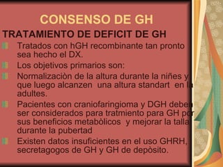 CONSENSO DE GH TRATAMIENTO DE DEFICIT DE GH Tratados con hGH recombinante tan pronto sea hecho el DX. Los objetivos primarios son: Normalizaciòn de la altura durante la niñes y que luego alcanzen  una altura standart  en la adultes. Pacientes con craniofaringioma y DGH deben ser considerados para tratmiento para GH por sus beneficios metabòlicos  y mejorar la talla durante la pubertad Existen datos insuficientes en el uso GHRH, secretagogos de GH y GH de depòsito. 