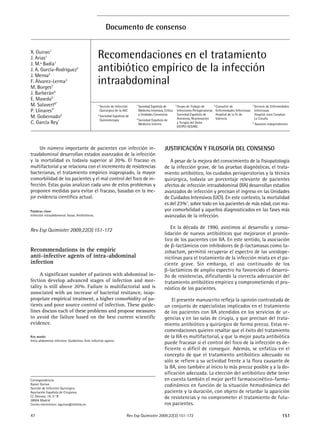 47 151Rev Esp Quimioter 2009;22(3):151-172
JUSTIFICACIÓN Y FILOSOFÍA DEL CONSENSO
A pesar de la mejora del conocimiento de la fisiopatología
de la infección grave, de las pruebas diagnósticas, el trata-
miento antibiótico, los cuidados perioperatorios y la técnica
quirúrgica, todavía un porcentaje relevante de pacientes
afectos de infección intraabdominal (IIA) desarrollan estadios
avanzados de infección y precisan el ingreso en las Unidades
de Cuidados Intensivos (UCI). En este contexto, la mortalidad
es del 23%1
, sobre todo en los pacientes de más edad, con ma-
yor comorbilidad y aquellos diagnosticados en las fases más
avanzadas de la infección.
En la década de 1990, asistimos al desarrollo y conso-
lidación de nuevos antibióticos que mejoraron el pronós-
tico de los pacientes con IIA. En este sentido, la asociación
de β-lactámicos con inhibidores de β-lactamasas como ta-
zobactam, permitió recuperar el espectro de las ureidope-
nicilinas para el tratamiento de la infección mixta en el pa-
ciente grave. Sin embargo, el uso continuado de los
β-lactámicos de amplio espectro ha favorecido el desarro-
llo de resistencias, dificultando la correcta adecuación del
tratamiento antibiótico empírico y comprometiendo el pro-
nóstico de los pacientes.
El presente manuscrito refleja la opinión contrastada de
un conjunto de especialistas implicados en el tratamiento
de los pacientes con IIA atendidos en los servicios de ur-
gencias y en las salas de cirugía, y que precisan del trata-
miento antibiótico y quirúrgico de forma precoz. Estas re-
comendaciones quieren resaltar que el éxito del tratamiento
de la IIA es multifactorial, y que la mejor pauta antibiótica
puede fracasar si el control del foco de la infección es de-
ficiente o difícil de conseguir. Además, se enfatiza en el
concepto de que el tratamiento antibiótico adecuado no
sólo se refiere a su actividad frente a la flora causante de
la IIA, sino también al inicio lo más precoz posible y a la do-
sificación adecuada. La elección del antibiótico debe tener
en cuenta también el mejor perfil farmacocinético-farma-
codinámico en función de la situación hemodinámica del
paciente y la duración, con objeto de retardar la aparición
de resistencias y no comprometer el tratamiento de futu-
ros pacientes.
Un número importante de pacientes con infección in-
traabdominal desarrollan estados avanzados de la infección
y la mortalidad es todavía superior al 20%. El fracaso es
multifactorial y se relaciona con el incremento de resistencias
bacterianas, el tratamiento empírico inapropiado, la mayor
comorbilidad de los pacientes y el mal control del foco de in-
fección. Estas guías analizan cada uno de estos problemas y
proponen medidas para evitar el fracaso, basadas en la me-
jor evidencia científica actual.
Palabras clave:
Infección intraabdominal. Guías. Antibióticos.
Rev Esp Quimioter 2009;22(3):151-172
Recommendations in the empiric
anti-infective agents of intra-abdominal
infection
A significant number of patients with abdominal in-
fection develop advanced stages of infection and mor-
tality is still above 20%. Failure is multifactorial and is
associated with an increase of bacterial resitance, inap-
propriate empirical treatment, a higher comorbidity of pa-
tients and poor source control of infection. These guide-
lines discuss each of these problems and propose measures
to avoid the failure based on the best current scientific
evidence.
Key words:
Intra-abdominal infection. Guidelines. Anti-infective agents.
Documento de consenso
Recomendaciones en el tratamiento
antibiótico empírico de la infección
intraabdominal
1
Sección de Infección
Quirúrgica de la AEC
2
Sociedad Española de
Quimioterapia
3
Sociedad Española de
Medicina Intensiva, Crítica
y Unidades Coronarias
4
Sociedad Española de
Medicina Interna
5
Grupo de Trabajo de
Infecciones Perioperatorias
Sociedad Española de
Anestesia, Reanimación
y Terapia del Dolor
(GTIPO-SEDAR)
6
Consultor de
Enfermedades Infecciosas
Hospital de la Fe de
Valencia
7
Servicio de Enfermedades
Infecciosas
Hospital Juan Canalejo
La Coruña
* Asesores independientes
Correspondencia:
Xavier Guirao
Sección de Infección Quirúrgica
Asociación Española de Cirujanos
C/. Génova, 19, 2.º B
28004 Madrid
Correo electrónico: xguirao@teleline.es
X. Guirao1
J. Arias1
J. M.ª Badía1
J. A. García-Rodríguez2
J. Mensa2
F. Álvarez-Lerma3
M. Borges3
J. Barberán4
E. Maseda5
M. Salavert6*
P. Llinares7*
M. Gobernado2
C. García Rey*
 