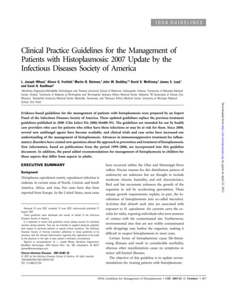 IDSA GUIDELINES




Clinical Practice Guidelines for the Management of
Patients with Histoplasmosis: 2007 Update by the
Infectious Diseases Society of America
L. Joseph Wheat,1 Alison G. Freifeld,3 Martin B. Kleiman,2 John W. Baddley,4,5 David S. McKinsey,6 James E. Loyd,7
and Carol A. Kauffman8
1
 MiraVista Diagnostics/MiraBella Technologies and 2Indiana University School of Medicine, Indianapolis, Indiana; 3University of Nebraska Medical
Center, Omaha; 4University of Alabama at Birmingham and 5Birmingham Veterans Affairs Medical Center, Alabama; 6ID Associates of Kansas City,
Missouri; 7Vanderbilt University Medical Center, Nashville, Tennessee; and 8Veterans Affairs Medical Center, University of Michigan Medical
School, Ann Arbor




                                                                                                                                                                   Downloaded from http://cid.oxfordjournals.org/ by guest on April 23, 2012
Evidence-based guidelines for the management of patients with histoplasmosis were prepared by an Expert
Panel of the Infectious Diseases Society of America. These updated guidelines replace the previous treatment
guidelines published in 2000 (Clin Infect Dis 2000; 30:688–95). The guidelines are intended for use by health
care providers who care for patients who either have these infections or may be at risk for them. Since 2000,
several new antifungal agents have become available, and clinical trials and case series have increased our
understanding of the management of histoplasmosis. Advances in immunosuppressive treatment for inﬂam-
matory disorders have created new questions about the approach to prevention and treatment of histoplasmosis.
New information, based on publications from the period 1999–2006, are incorporated into this guideline
document. In addition, the panel added recommendations for management of histoplasmosis in children for
those aspects that differ from aspects in adults.

EXECUTIVE SUMMARY                                                                    have occurred within the Ohio and Mississippi River
                                                                                     valleys. Precise reasons for this distribution pattern of
Background
                                                                                     endemicity are unknown but are thought to include
Histoplasma capsulatum variety capsulatum infection is
                                                                                     moderate climate, humidity, and soil characteristics.
endemic in certain areas of North, Central, and South
                                                                                     Bird and bat excrement enhances the growth of the
America, Africa, and Asia, but cases have also been                                  organism in soil by accelerating sporulation. These
reported from Europe. In the United States, most cases                               unique growth requirements explain, in part, the lo-
                                                                                     calization of histoplasmosis into so-called microfoci.
                                                                                     Activities that disturb such sites are associated with
   Received 18 June 2007; accepted 19 June 2007; electronically published 27         exposure to H. capsulatum. Air currents carry the co-
August 2007.
   These guidelines were developed and issued on behalf of the Infectious            nidia for miles, exposing individuals who were unaware
Diseases Society of America.                                                         of contact with the contaminated site. Furthermore,
   It is important to realize that guidelines cannot always account for individual
variation among patients. They are not intended to supplant physician judgment
                                                                                     environmental sites that are not visibly contaminated
with respect to particular patients or special clinical situations. The Infectious   with droppings may harbor the organism, making it
Diseases Society of America considers adherence to these guidelines to be
voluntary, with the ultimate determination regarding their application to be made
                                                                                     difﬁcult to suspect histoplasmosis in most cases.
by the physician in the light of each patient’s individual circumstances.               Certain forms of histoplasmosis cause life-threat-
   Reprints or correspondence: Dr. L. Joseph Wheat, MiraVista Diagnositics/
                                                                                     ening illnesses and result in considerable morbidity,
MiraBella Technologies, 4444 Decatur Blvd., Ste. 300, Indianapolis, IN 46241
(jwheat@miravistalabs.com).                                                          whereas other manifestations cause no symptoms or
Clinical Infectious Diseases 2007; 45:807–25                                         minor self-limited illnesses.
ᮊ 2007 by the Infectious Diseases Society of America. All rights reserved.
1058-4838/2007/4507-0001$15.00
                                                                                        The objective of this guideline is to update recom-
DOI: 10.1086/521259                                                                  mendations for treating patients with histoplasmosis.



                                                                                IDSA Guidelines for Management of Histoplasmosis • CID 2007:45 (1 October) • 807
 