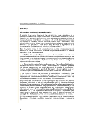 C o n s e n s o I n t e r n a c i o n a l s o b r e P é D i a b é t i c o
8
Introdução
Um consenso internacional sobre pé diabético
O objetivo do presente documento é prover diretrizes para a abordagem e a
prevenção que reduzirão o impacto da doença do pé diabético, por meio do cuidado
da saúde com qualidade, considerando-se os custos e utilizando-se os princípios da
medicina baseada em evidência e endossada pela opinião de especialistas.Neste
documento, os conceitos básicos sobre os cuidados com o pé diabético são)
apresentados de forma clara e referem-se às várias estratégias de diagnóstico, de
terapias e de prevenção. Alem disso, sac) descritas a organização e a
implementação das diretrizes dos cuidados com o pé diabético.
Este documento consta de três textos diferentes, escritos para os gestores dos
sistemas de saúde, profissionais de saúde em geral e especialistas na área de
tratamento do pé, respectivamente:
• O Pé Diabético: um desafio para os gestores de sistemas de saúde. Este texto
contém elementos essenciais aos responsáveis pelo planejamento e distribuição dos
recursos da área da saúde. Enfatiza o impacto socioeconômico provocado pelo pé
diabético e a possibilidade da redução deste impacto por meio de estratégias de
intervenção bem direcionadas.
• O Consenso Internacional sobre a Abordagem e a Prevenção do Pé Diabético.
Este texto serve como referência para as Diretrizes Práticas. Além disso, apresenta
um conjunto de definições dos tópicos essenciais na doença do pé diabético,
resume as estratégias atuais quanto à abordagem e à prevenção e pode ser
utilizado por profissionais de saúde envolvidos no cuidado com o pe diabético.
• As Diretrizes Práticas na Abordagem e Prevenção do Pé Diabético. Este
documento e um conjunto de diretrizes simples, que descreve os princípios básicos
da prevenção e tratamento. Estas diretrizes podem ser usadas na prática diária por
todos os especialistas envolvidos nos cuidados com o pé diabético.
Dependendo das circunstâncias locais, os princípios esboçados nos documentos
tem de ser adequados ao use local, levando-se em conta as diferenças regionais
socioeconômicas, o acesso ao sistema de saúde local, e os fatores culturais. A fim
de tornar este processo mais fácil, um grupo de trabalho para a implementação das
diretrizes foi criado, o qual esta trabalhando em conjunto com organizações
internacionais como a Federação Internacional de Diabetes (International Diabetes
Federation – IDF) e a Organização Mundial de Saúde (OMS). Finalmente, após
quatro anos, o documento será revisado, com base na experiência obtida na
aplicação das diretrizes em centros selecionados de todas as partes do mundo.
Durante o desenvolvimento do documento, procurou-se utilizar uma abordagem
baseada em evidências, a qual deve resultar em um conjunto claro e transparente
de
 