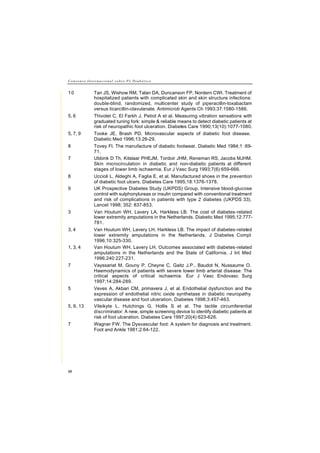 C o n s e n s o I n t e r n a c i o n a l s o b r e P é D i a b é t i c o
98
10 Tan JS, Wishow RM, Talan DA, Duncanson FP, Nordern CWI. Treatment of
hospitalized patients with complicated skin and skin structure infections:
double-blind, randomized, multicenter study of piperacillin-toxabactam
versus ticarcillin-clavulanate. Antimicrob Agents Ch 1993;37:1580-1586.
5, 6 Thivolet C, El Farkh J, Petiot A et al. Measuring vibration sensations with
graduated tuning fork: simple & reliable means to detect diabetic patients at
risk of neuropathic foot ulceration. Diabetes Care 1990;13(10):1077-1080.
5, 7, 9 Tooke JE, Brash PD. Microvascular aspects of diabetic foot disease.
Diabetic Med 1996;13:26-29.
8 Tovey Fl. The manufacture of diabetic footwear. Diabetic Med 1984;1 :69-
71.
7 Ubbink D Th, Kitslaar PHEJM, Tordoir JHM, Reneman RS, Jacobs MJHM.
Skin microcirculation in diabetic and non-diabetic patients at different
stages of lower limb ischaemia. Eur J Vasc Surg 1993;7(6):659-666.
8 Uccioli L, Aldeghi A, Faglia E, et al. Manufactured shoes in the prevention
of diabetic foot ulcers. Diabetes Care 1995;18:1376-1378.
9 UK Prospective Diabetes Study (UKPDS) Group. Intensive blood-glucose
control with sulphonylureas or insulin compared with conventional treatment
and risk of complications in patients with type 2 diabetes (UKPDS 33).
Lancet 1998; 352: 837-853.
3 Van Houtum WH, Lavery LA, Harkless LB. The cost of diabetes-related
lower extremity amputations in the Netherlands. Diabetic Med 1995;12:777-
781.
3, 4 Van Houtum WH, Lavery LH, Harkless LB. The impact of diabetes-related
lower extremity amputations in the Netherlands. J Diabetes Compl
1996;10:325-330.
1, 3, 4 Van Houtum WH, Lavery LH. Outcomes associated with diabetes-related
amputations in the Netherlands and the State of California. J lnt Med
1996;240:227-231.
7 Vayssariat M, Gouny P, Cheyne C, Gaitz J.P., Baudot N, Nussaume O.
Haemodynamics of patients with severe lower limb arterial disease: The
critical aspects of critical ischaemia. Eur J Vasc Endovasc Surg
1997;14:284-289.
5 Veves A, Akbari CM, primavera J, et al. Endothelial dysfunction and the
expression of endothelial nitric oxide synthetase in diabetic neuropathy
vascular disease and foot ulceration. Diabetes 1998;3:457-463.
5, 6, 13 Vileikyte L, Hutchings G, Hollis S et al. The tactile circumferential
discriminator: A new, simple screening device to identify diabetic patients at
risk of foot ulceration. Diabetes Care 1997;20(4):623-626.
7 Wagner FW. The Dysvascular foot: A system for diagnosis and treatment.
Foot and Ankle 1981;2:64-122.
 