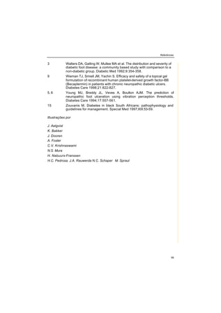 Referências
99
3 Walters DA, Gatling W, Mullee MA et al. The distribution and severity of
diabetic foot disease: a community based study with comparison to a
non-diabetic group. Diabetic Med 1992;9:354-358.
9 Wieman TJ, Smiell JM, Yachin S. Efficacy and safety of a topical gel
formulation of recombinant human platelet-derived growth factor-BB
(Becaplermin) in patients with chronic neuropathic diabetic ulcers.
Diabetes Care 1998;21:822-827.
5, 6 Young MJ, Breddy JL, Veves A, Boulton AJM. The prediction of
neuropathic foot ulceration using vibration perception thresholds.
Diabetes Care 1994;17:557-561.
15 Zouvanis M. Diabetes in black South Africans: pathophysiology and
guidelines for management. Special Med 1997;XIX:53-59.
lllustrações por
J. Aelgvist
K. Bakker
J. Dooren
A. Foster
C.V. Krishnaswami
N.S. Mura
H. Nabuurs-Franssen
H.C. Pedrosa. J.A. Rauwerda N.C. Schaper M. Spraul
 