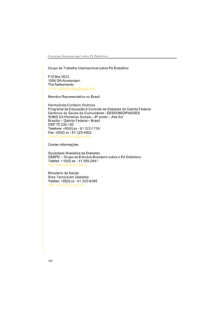 C o n s e n s o I n t e r n a c i o n a l s o b r e P é D i a b é t i c o
100
Grupo de Trabalho Internacional sobre Pé Diabético
P.O Box 9533
1006 GA Amsterdam
The Netherlands
Email: diabetic-foot@mail.com
Membro Representativo no Brasil
Hermelinda Cordeiro Pedrosa
Programa de Educação e Controle de Diabetes do Distrito Federal
Gerência de Saúde da Comunidade - GESCOM/DIPAS/SES
SHMS Ed Pioneiras Sociais – 8º andar – Asa Sul
Brasília – Distrito Federal – Brasil
CEP 70.330-150
Telefone: +55(0) xx - 61 322-1709
Fax: +55(0) xx - 61 325-4902
Email: pedrosahc@aol.com
Outras informações
Sociedade Brasileira de Diabetes
GEBPD – Grupo de Estudos Brasileiro sobre o Pé Diabético
Telefax: + 55(0) xx - 11 289-2941
Site: www.diabetes.org.br
Ministério da Saúde
Área Técnica em Diabetes
Telefax: +55(0) xx - 61 225-6388
Site: www.saude.gov.br
 