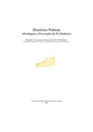 Diretrizes Práticas
Abordagem e Prevenção do Pé Diabético
Baseadas no 'Consenso Internacional sobre Pé Diabético'
(Documento preparado pelo ‘Grupo de Trabalho Internacional sabre Pé Diabético’)
Secretaria de Estado de Saúde do Distrito Federal
2001
 