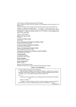 1999. Grupo de Trabalho Internacional sobre Pé Diabético
Título do original em inglês: Practical Guidelines on the Management and the prevention of the
Diabetic Foot.
Tradução autorizada do idioma inglês pelo International Working Group on the Diabetic Foot
TODOS OS DIREITOS RESERVADOS – É proibida a comercialização desta obra, a
reprodução total ou parcial, de qualquer forma ou por qualquer meio sem a permissão da direção
de publicação. A violação dos direitos de autor ( Lei nº 9.610'91) é crime estabelecido pelo
artigo 184 do Código Penal.
Tiragem: 4.000 exemplares
Ministro de Estado de Saúde
José Serra
Secretário de Estado de Saúde
Jofran Frejat
Diretor da Diretoria de Promoção de Assistência à Saúde
José Ferreira Nobre Formiga Filho
Gerente da Gerência de Saúde da Comunidade
Ana Cristina Carneiro Madeira
Núcleo de Atenção Integral à Saúde do Adulto
Paulo Fernando da Silva Teixeira Filho
Coordenadora do Programa de Educação e controle de Diabetes
Hermelinda Cordeiro Pedrosa
Tradução Integral
Ana Claudia de Andrade
Hermelinda Cordeiro Pedrosa
Revisão Lingüística
Juliana Campos de Andrade
Revisão de Editoração
Roberto Astorino
Impresso no Brasil/Printed in Brazil
Produzido com recursos do convênio 1038/99. SES-DF e Ministério da Saúde
FICHA CATALOGRÁFICA
Grupo de Trabalho Internacional sobre Pé Diabético.
Diretrizes práticas: abordagem e prevenção do Pé Diabético / publicado sob a direção de
Hermelinda Cordeiro Pedrosa: tradução de Ana Claudia de Andrade. Hermelinda Cordeiro Pedrosa
-- Brasília: Secretaria de Estado de Saúde do Distrito Federal. 2001.
20 p. : il.
Tradução de: Practical Guidelines on the Management and the presention of the Diabetic
Foot.
ISBN 85-334-0384-4
I. Diabetes. I. Brasil. Ministério da Saúde. II. Brasil. Secretaria de Estado de Saúde do
Distrito Federal. III. Grupo de Trabalho Internacional sobre Pé Diabético. IV. Título.
NLM WK 810
 