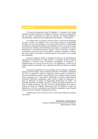 Apresentação
O Consenso Internacional sobre Pé Diabético é o resultado de um amplo
trabalho de pesquisa, baseado em evidências científicas e opiniões de especialistas,
que visa suprir o profissional de saúde com interesse cm Diabetes Mellitus e
especificamente voltado para esta complicação tão devastadora – o Pé Diabético.
Nos últimos anos, um interesse crescente sobre o tema tem sido observado
em todo o mundo e isto também ocorre em nosso país, diante da complexidade,
gravidade e os custos do problema, o que requer ações preventivas e uniformidade
no tratamento dos pacientes diabéticos com problema nos pés. As metas do Grupo
Internacional de Trabalho sobre Pé Diabético são amplas e a tradução do Consenso
Internacional e das Diretrizes Práticas constitui o passo inicial pare divulgar o
conhecimento em todos os níveis de assistência – primário, secundário e terciário,
dos vários aspectos envolvidos no desenvolvimento de ulcerações e sua evolução
para amputações.
Os passos seguintes incluem a ampliação do processo de sensibilização e
capacitação de profissionais de saúde (inclusive o Programa Saúde da Família)
utilizando-se os diversos temas consensuais contemplados no documento. O
estabelecimento do screening do pé em risco e de ambulatórios e centros de pé
diabético podem ser facilitados com a aplicação das Diretrizes Práticas à realidade
local.
Em termos de experiência no serviço público, há de se destacar o trabalho da
equipe do Distrito Federal, através do Projeto Salvando o Pé Diabético. Implantado
em 1991, na regional de saúde de Taguatinga, pontos positivos conduziram à
posição de referência nacional e internacional na área: medidas simples, de baixo
custo, integração com o nível básico, distribuição de insumos imprescindíveis
(palmilhas, antibióticos, antifúngicos, dentre outros), redução de amputações. O
apoio do Ministério da Saúde, da Organização Panamericana de Saúde e da
Sociedade Brasileira de Diabetes favoreceu a difusão do projeto praticamente em
todos os estados brasileiros. Este fato concorreu, substancialmente, para atrelar a
proposta do Grupo do Trabalho Internacional sobre Pé Diabético às ações em
andamento nos centros e ambulatórios de pé diabético implantados a partir daquele
projeto, bem como, estimular a implantação de outros.
O desafio para salvar um número cada vez maior de pés diabéticos, portanto,
está lançado.
Hermelinda Cordeiro Pedrosa
Grupo de Trabalho Internacional sobre Pé Diabético
Representante no Brasil
 