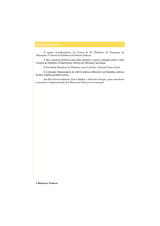 Agradecimentos
4 Diretrizes Práticas
À equipe interdisciplinar do Centro de Pé Diabético do Programa de
Educação e Controle de Diabetes do Distrito Federal.
À Dra. Laurenice Pereira Lima, pelo incentivo e apoio constante junto à Área
Técnica de Diabetes e Hipertensão Arterial do Ministério da Saúde.
À Sociedade Brasileira de Diabetes, através da Dra. Adriana Costa e Forti.
À Comissão Organizadora do XIII Congresso Brasileiro de Diabetes, através
da Dra. Martha de Brito Gomes.
Aos Drs Andrew Boulton, Karel Bakker e Nicholas Schaper, pela consultoria
e estimulo a implementação das Diretrizes Práticas em nosso país.
 