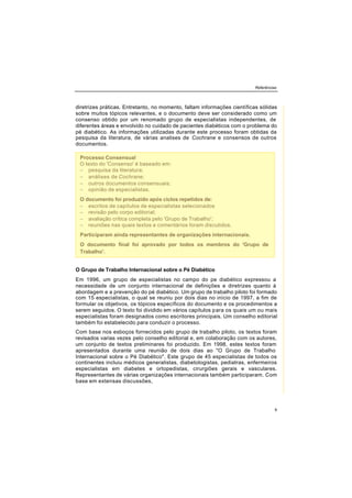 Referências
9
diretrizes práticas. Entretanto, no momento, faltam informações científicas sólidas
sobre muitos tópicos relevantes, e o documento deve ser considerado como um
consenso obtido por um renomado grupo de especialistas independentes, de
diferentes áreas e envolvido no cuidado de pacientes diabéticos com o problema do
pé diabético. As informações utilizadas durante este processo foram obtidas da
pesquisa da literatura, de várias analises de Cochrane e consensos de outros
documentos.
O Grupo de Trabalho Internacional sobre o Pé Diabético
Em 1996, um grupo de especialistas no campo do pe diabético expressou a
necessidade de um conjunto internacional de definições e diretrizes quanto à
abordagem e a prevenção do pé diabético. Um grupo de trabalho piloto foi formado
com 15 especialistas, o qual se reuniu por dois dias no início de 1997, a fim de
formular os objetivos, os tópicos específicos do documento e os procedimentos a
serem seguidos. O texto foi dividido em vários capítulos para os quais um ou mais
especialistas foram designados como escritores principais. Um conselho editorial
também foi estabelecido para conduzir o processo.
Com base nos esboços fornecidos pelo grupo de trabalho piloto, os textos foram
revisados varias vezes pelo conselho editorial e, em colaboração com os autores,
um conjunto de textos preliminares foi produzido. Em 1998, estes textos foram
apresentados durante uma reunião de dois dias ao "O Grupo de Trabalho
Internacional sobre o Pé Diabético". Este grupo de 45 especialistas de todos os
continentes incluiu médicos generalistas, diabetologistas, pediatras, enfermeiros
especialistas em diabetes e ortopedistas, cirurgiões gerais e vasculares.
Representantes de várias organizações internacionais também participaram. Com
base em extensas discussões,
Processo Consensual
O texto do 'Consenso' é baseado em:
− pesquisa da literatura;
− análises de Cochrane;
− outros documentos consensuais;
− opinião de especialistas.
O documento foi produzido após ciclos repetidos de:
− escritos de capítulos de especialistas selecionados
− revisão pelo corpo editorial;
− avaliação crítica completa pelo 'Grupo de Trabalho';
− reuniões nas quais textos e comentários foram discutidos.
Participaram ainda representantes de organizações internacionais.
O documento final foi aprovado por todos os membros do 'Grupo de
Trabalho'.
 