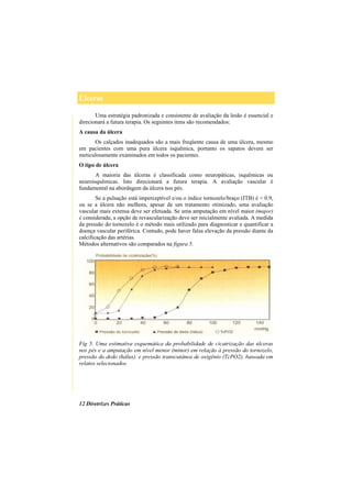 Úlceras
12 Diretrizes Práticas
Uma estratégia padronizada e consistente de avaliação da lesão é essencial e
direcionará a futura terapia. Os seguintes itens são recomendados:
A causa da úlcera
Os calçados inadequados são a mais freqüente causa de uma úlcera, mesmo
em pacientes com uma pura úlcera isquêmica, portanto os sapatos devem ser
meticulosamente examinados em todos os pacientes.
O tipo de úlcera
A maioria das úlceras é classificada como neuropáticas, isquêmicas ou
neuroisquêmicas. Isto direcionará a futura terapia. A avaliação vascular é
fundamental na abordagem da úlcera nos pés.
Se a pulsação está imperceptível e/ou o índice tornozelo/braço (ITB) é < 0.9,
ou se a úlcera não melhora, apesar de um tratamento otimizado, uma avaliação
vascular mais extensa deve ser efetuada. Se uma amputação em nível maior (major)
é considerada, a opção de revascularização deve ser inicialmente avaliada. A medida
da pressão do tornozelo é o método mais utilizado para diagnosticar e quantificar a
doença vascular periférica. Contudo, pode haver falsa elevação da pressão diante da
calcificação das artérias.
Métodos alternativos são comparados na figura 5.
Fig 5. Uma estimativa esquemática da probabilidade de cicatrização das úlceras
nos pés e a amputação em nível menor (minor) em relação à pressão do tornozelo,
pressão do dedo (hálux). e pressão transcutânea de oxigênio (TcPO2), baseada em
relatos selecionados.
 