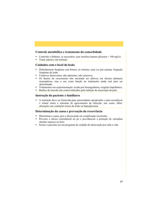 15
Controle metabólico e tratamento da comorbidade
Controlar o diabetes, se necessário, usar insulina (manter glicemia < 180 mg%).
Tratar edema e má nutrição.
Cuidados com o local da lesão
Debridamento freqüente com bisturi, no mínimo, uma vez por semana. Inspeção
freqüente da lesão.
Curativos absorventes, não aderentes, não oclusivos.
Os fatores de crescimento têm mostrado ser efetivos em úlceras plantares
neuropáticas, mas a sua exata função no tratamento ainda está para ser
determinada.
Tratamentos em experimentação: tecido por bioengenharia, oxigênio hiperbárico.
Banhos de imersão são contra-indicados pela indução de maceração da pele.
Instrução do paciente e familiares
A instrução deve ser fornecida para autocuidados apropriados e para reconhecer
e relatar sinais e sintomas de agravamento da infecção, tais como: febre,
alterações nas condições locais da lesão ou hiperglicemia.
Determinação da causa e prevenção da recorrência
Determinar a causa, pois a úlcera pode ser complicação recorrente.
Prevenir a úlcera contralateral no pé e providenciar a proteção do calcanhar
durante repouso no leito.
Incluir o paciente em um programa de cuidado de observação por toda a vida.
 
