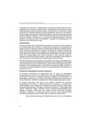 C o n s e n s o I n t e r n a c i o n a l s o b r e P é D i a b é t i c o
10
realizadas em subgrupos e sessões gerais, uma lista de modificações foi, então,
acordada. Após a reunião, os textos foram reavaliados pelo corpo editorial com a
colaboração dos autores dos textos originais. O documento foi, novamente, enviado
ao Grupo de Trabalho Internacional para comentários, tendo sido, em seguida,
reescrito pelo corpo editorial. Algum tempo depois, este mesmo processo foi mais
uma vez repetido. Finalmente, o documento foi aprovado por todos os membros do
Grupo de Trabalho Internacional, e o consenso foi publicado durante o Terceiro
Simpósio Internacional sobre o Pé Diabético, realizado em Noordwijkerhout, na
Holanda, de 5 a 8 de maio de 1999.
Implementação
O passo principal, após a produção do documento do Consenso, será o programa
de implementação das diretrizes. O documento necessita de ser traduzido para
todas as línguas, e devem ser feitas as modificações aplicáveis aos padrões locais.
Assim sendo, foi solicitado aos membros do Grupo de Trabalho Internacional
organizar reuniões para traduzir e adaptar o documento para uso local, levando em
conta diferenças culturais e socioeconômicas. Profissionais de saúde de países
ainda sem representação será também solicitado a fazer parte do Grupo de
Trabalho Internacional. Neste processo, o apoio de organizações, como a OMS e a
IDF, para as quais as diretrizes foram apresentadas, será primordial.
Sem dúvida alguma, será necessária uma revisão do documento após alguns anos.
O número de estudos clínicos relevantes referentes ao pé diabético vem crescendo
continuamente e durante a implementação, serão obtidas informações essenciais.
Portanto, já está planejada para o ano 2003 uma segunda edição, tornando a
formulação e a implementação do Consenso Internacional sobre o Pé Diabético um
processo contínuo.
Endosso das organizações de saúde e patrocínio
O Consenso Internacional foi desenvolvido por um grupo de especialistas
independente em conjunto com a OMS, bem como com representantes da IDF, a
Associação Americana de Diabetes (American Diabetes Association-ADA) e a
Associação Européia para o Estudo do Diabetes (European Association for the
Study of Diabetes – EASD) e foi apresentado a estas organizações para endosso.
O presente documento está escrito sem qualquer influência de empresas
farmacêuticas. No entanto, o desenvolvimento do consenso e o programa de
implementação foram amplamente facilitados pelo apoio financeiro dado pelas
empresas farmacêuticas. Até agora a Johnson & Johnson e a Dermagraft Joint
Venture (Advanced Tissues Sciences/ Smith & Nephew) generosamente têm
apoiado a iniciativa. Além disso, uma doação foi feita pelo fundo da EASD
holandesa. Mediante o incondicional apoio financeiro, estes patrocinadores
contribuíram grandiosamente na elaboração do Consenso Internacional.
Corpo Editorial do Grupo de Trabalho Internacional sobre o Pé Diabético
 