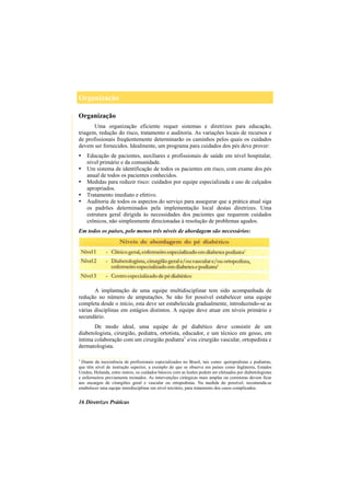 Organização
16 Diretrizes Práticas
Organização
Uma organização eficiente requer sistemas e diretrizes para educação,
triagem, redução do risco, tratamento e auditoria. As variações locais de recursos e
de profissionais freqüentemente determinarão os caminhos pelos quais os cuidados
devem ser fornecidos. Idealmente, um programa para cuidados dos pés deve prover:
Educação de pacientes, auxiliares e profissionais de saúde em nível hospitalar,
nível primário e da comunidade.
Um sistema de identificação de todos os pacientes em risco, com exame dos pés
anual de todos os pacientes conhecidos.
Medidas para reduzir risco: cuidados por equipe especializada e uso de calçados
apropriados.
Tratamento imediato e efetivo.
Auditoria de todos os aspectos do serviço para assegurar que a prática atual siga
os padrões determinados pela implementação local destas diretrizes. Uma
estrutura geral dirigida às necessidades dos pacientes que requerem cuidados
crônicos, não simplesmente direcionadas à resolução de problemas agudos.
Em todos os países, pelo menos três níveis de abordagem são necessários:
A implantação de uma equipe multidisciplinar tem sido acompanhada de
redução no número de amputações. Se não for possível estabelecer uma equipe
completa desde o início, esta deve ser estabelecida gradualmente, introduzindo-se as
várias disciplinas em estágios distintos. A equipe deve atuar em níveis primário e
secundário.
De modo ideal, uma equipe de pé diabético deve consistir de um
diabetologista, cirurgião, pediatra, ortotista, educador, e um técnico em gesso, em
íntima colaboração com um cirurgião podiatra1
e/ou cirurgião vascular, ortopedista e
dermatologista.
__________________
1
Diante da inexistência de profissionais especializados no Brasil, tais como: quiropodistas e podiatras,
que têm nível de instrução superior, a exemplo do que se observa em países como Inglaterra, Estados
Unidos, Holanda, entre outros, os cuidados básicos com as lesões podem ser efetuados por diabetologistas
e enfermeiros previamente treinados. As intervenções cirúrgicas mais amplas ou corretoras devem ficar
aos encargos de cirurgiões geral e vascular ou ortopedistas. Na medida do possível, recomenda-se
estabelecer uma equipe interdisciplinar em nível terciário, para tratamento dos casos complicados.
 