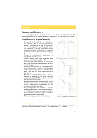 Apêndice
17
Exame da sensibilidade do pé
A neuropatia pode ser detectada com o uso de um monofilamento de 10g
(monofilamento do 5.07 de Semmes-Weinstein), diapasão 128 Hz e/ou chumaço de algodão.
Monofilamento de Semmes-Weinstein
O exame da sensibilidade deve ser realizado em
um ambiente calmo e relaxante. Inicialmente,
aplique o monofilamento na mão, ou no cotovelo,
ou na fronte do paciente de modo que ele saiba o
que será testado. O paciente não deve ver quando
o examina-dor aplica o filamento. Os três locais
de teste2
em ambos os pés são indicados na figura
6.
Aplique o monofilamento perpendicular à
superfície da pele (figura 7a).
Aplique apenas uma força suficiente para
encurvar o monofilamento (figura 7b)
A duração total do procedimento, do contato com
a pele e da remoção do monofilamento, não deve
exceder 2 segundos.
Aplique o monofilamento em torno do perímetro
de uma úlcera, calo, cicatriz, ou necrose, nunca
sobre tais lesões. Evite deslizar o monofilamento
sobre a pele, não faça toques repetitivos sobre a
área de teste.
Pressione o monofilamento sobre a pele e
pergunte ao paciente SE ele sente a pressão
aplicada (sim/não) e ONDE a pressão está sendo
aplicada (pé direito/esquerdo).
Repita a aplicação duas vezes no mesmo local e
alterne com, pelo menos, uma aplicação simulada,
na qual o monofilamento não é aplicado; faça três
perguntas por local de aplicação.
A sensação protetora está presente se o paciente
responder corretamente a duas das três aplicações.
A sensação é considerada ausente diante de duas
das três respostas incorretas, então o paciente e
considerado em risco de ulceração.
Procure encorajar o paciente durante o teste.
__________________
2
Como já divulgado no 'Consenso Brasileiro de Complicações Crônicas', da Sociedade Brasileira de Diabetes (1999),
outras áreas de teste foram recomendadas, quais sejam: 1º, 3º e 5º pododáctilos e 1°, 3º e 5º metatarsos.
 