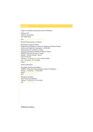 Endereço
20 Diretrizes Práticas
Grupo de Trabalho Internacional sobre Pé Diabético
PO Box 9533
1006 GA Amsterdam
The Netherlands
Site:www.diabetic-foot-consensus.com
Membro Representativo no Brasil
Hermelinda Cordeiro Pedrosa
Programa de Educação e Controle de Diabetes do Distrito Federal
Gerência de Saúde da Comunidade – GESCOM
Subsecretaria de Assistência à Saúde
Secretaria de Estado de Saúde do Distrito Federal
SMHS Ed Pioneiras Sociais, 8° andar
Brasília – Distrito Federal - Brasil
CEP 70.330-150
Telefone: +55 (0) XX - 61 322-1709/325-4900
Fax: +55 (0) XX - 61 325-4902
Email: pedrosahe@aol.com
Outras informações
Sociedade Brasileira de Diabetes
GEBPD - Grupo de Estudos Brasileiro Sobre Pé Diabético
Telefax: +55 (0) XX – 11 289-2941
Email: diabetes@ax.apc.org
Site:www.diabetes.org.br
Ministério da Saúde
Área Técnica em Diabetes
Telefax: +55 (0) XX - 61 225-6388
Site: www.saude.gov.br
 
