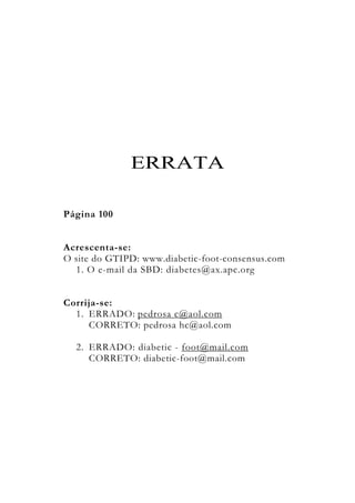 ERRATA
Página 100
Acrescenta-se:
O site do GTIPD: www.diabetic-foot-consensus.com
1. O e-mail da SBD: diabetes@ax.apc.org
Corrija-se:
1. ERRADO: pedrosa c@aol.com
CORRETO: pedrosa hc@aol.com
2. ERRADO: diabetic - foot@mail.com
CORRETO: diabetic-foot@mail.com
 