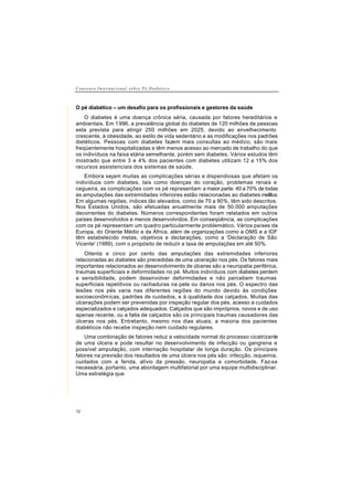 C o n s e n s o I n t e r n a c i o n a l s o b r e P é D i a b é t i c o
12
O pé diabético – um desafio para os profissionais e gestores da saúde
O diabetes é uma doença crônica séria, causada por fatores hereditários e
ambientais. Em 1996, a prevalência global do diabetes de 120 milhões de pessoas
esta prevista para atingir 250 milhões em 2025, devido ao envelhecimento
crescente, à obesidade, ao estilo de vida sedentário e as modificações nos padrões
dietéticos. Pessoas com diabetes fazem mais consultas ao médico, são mais
freqüentemente hospitalizadas e têm menos acesso ao mercado de trabalho do que
os indivíduos na faixa etária semelhante, porém sem diabetes. Vários estudos têm
mostrado que entre 3 e 4% dos pacientes com diabetes utilizam 12 a 15% dos
recursos assistenciais dos sistemas de saúde.
Embora sejam muitas as complicações sérias e dispendiosas que afetam os
indivíduos com diabetes, tais como doenças do coração, problemas renais e
cegueira, as complicações com os pé representam a maior parte: 40 a 70% de todas
as amputações das extremidades inferiores estão relacionadas ao diabetes mellitus.
Em algumas regiões, índices tão elevados, como de 70 a 90%, têm sido descritos.
Nos Estados Unidos, são efetuadas anualmente mais de 50.000 amputações
decorrentes do diabetes. Números correspondentes foram relatados em outros
países desenvolvidos e menos desenvolvidos. Em conseqüência, as complicações
com os pé representam um quadro particularmente problemático. Vários países da
Europa, do Oriente Médio e da África, além de organizações como a OMS e a IDF
têm estabelecido metas, objetivos e declarações, como a 'Declaração de São
Vicente' (1989), com o propósito de reduzir a taxa de amputações em até 50%.
Oitenta e cinco por cento das amputações das extremidades inferiores
relacionadas ao diabetes são precedidas de uma ulceração nos pés. Os fatores mais
importantes relacionados ao desenvolvimento de úlceras são a neuropatia periférica,
traumas superficiais e deformidades no pé. Muitos indivíduos com diabetes perdem
a sensibilidade, podem desenvolver deformidades e não percebem traumas
superficiais repetitivos ou rachaduras na pele ou danos nos pés. O espectro das
lesões nos pés varia nas diferentes regiões do mundo devido às condições
socioeconômicas, padrões de cuidados, e à qualidade dos calçados. Muitas das
ulcerações podem ser prevenidas por inspeção regular dos pés, acesso a cuidados
especializados e calçados adequados. Calçados que são impróprios, novos e de uso
apenas recente, ou a falta de calçados são os principais traumas causadores das
úlceras nos pés. Entretanto, mesmo nos dias atuais, a maioria dos pacientes
diabéticos não recebe inspeção nem cuidado regulares.
Uma combinação de fatores reduz a velocidade normal do processo cicatrizante
de uma úlcera e pode resultar no desenvolvimento de infecção ou gangrena e
possível amputação, com internação hospitalar de longa duração. Os principais
fatores na previsão dos resultados de uma úlcera nos pés são: infecção, isquemia,
cuidados com a ferida, alívio da pressão, neuropatia e comorbidade. Faz-se
necessária, portanto, uma abordagem multifatorial por uma equipe multidisciplinar.
Uma estratégia que
 