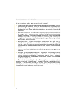 C o n s e n s o I n t e r n a c i o n a l s o b r e P é D i a b é t i c o
14
O que os gestores podem fazer para aliviar este impacto?
• Conscientizar-se da extensão dos problemas regionais do diabetes e do impacto
das complicações diabéticas. Podem ser observadas diversas variações quanto
às complicações, sugerindo-se oportunidades para intervenção. Comunidades
em áreas com altos índices de amputação poderiam ser objeto de programas de
prevenção.
• Estar disposto a apoiar uma infra-estrutura que crie a possibilidade de formação
de equipes para o cuidado com o pé diabético. Tal equipe deve estar apta a
oferecer tratamentos contínuos do diabetes apropriados àquela região e ter a
habilidade de identificar e localizar os indivíduos com alto risco de complicações
nos pés para indicar o uso de calçados adequados e palmilhas para prevenir o
aparecimento de futuras úlceras.
• Reconhecer que o cuidado do diabetes é interdisciplinar, e o ideal inclui o
cuidado das complicações preexistentes, como também o preventivo, que irá
retardar o desenvolvimento de novas complicações. A combinação apropriada de
profissionais com uma abordagem multifatorial pode conter os custos e ser mais
efetiva.
• Incorporar resultados rigorosos, encontrados em pesquisas, nos programas de
diabetes.
• Encorajar os pacientes e profissionais a estabelecer, conjuntamente, metas
realísticas de tratamento, as quais possam alcançar o sucesso em termos de
controle metabólico, complicações e qualidade de vida. Isto implica a educação
dos pacientes a fim de ajudá-los a ter conhecimento sobre os autocuidados e
opções de estilo de vida.
Por meio da conscientização e de esforços objetivos, os gestores podem
assegurar melhores cuidados para o diabetes, melhores resultados com os
pacientes e a utilização mais eficiente dos recursos. Dado o alto custo das úlceras e
amputações, os custos relativamente baixos associados aos cuidados com os pés
resultarão em melhor relação de custo e benefício.
 