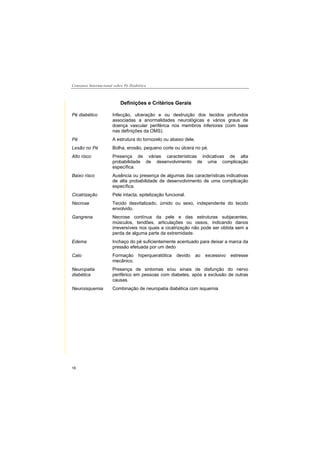 Consenso Internacional sobre Pé Diabético
16
Definições e Critérios Gerais
Pé diabético Infecção, ulceração e ou destruição dos tecidos profundos
associadas a anormalidades neurológicas e vários graus de
doença vascular periférica nos membros inferiores (com base
nas definições da OMS).
Pé A estrutura do tornozelo ou abaixo dele.
Lesão no Pé Bolha, erosão, pequeno corte ou úlcera no pé.
Alto risco Presença de várias características indicativas de alta
probabilidade de desenvolvimento de uma complicação
específica.
Baixo risco Ausência ou presença de algumas das características indicativas
de alta probabilidade de desenvolvimento de uma complicação
específica.
Cicatrização Pele intacta, epitelização funcional.
Necrose Tecido desvitalizado, úmido ou sexo, independente do tecido
envolvido.
Gangrena Necrose contínua da pele e das estruturas subjacentes,
músculos, tendões, articulações ou ossos, indicando danos
irreversíveis nos quais a cicatrização não pode ser obtida sem a
perda de alguma parte da extremidade.
Edema Inchaço do pé suficientemente acentuado para deixar a marca da
pressão efetuada por um dedo
Calo Formação hiperqueratótica devido ao excessivo estresse
mecânico.
Neuropatia
diabética
Presença de sintomas e/ou sinais de disfunção do nervo
periférico em pessoas com diabetes, após a exclusão de outras
causas.
Neuroisquemia Combinação de neuropatia diabética com isquemia
 