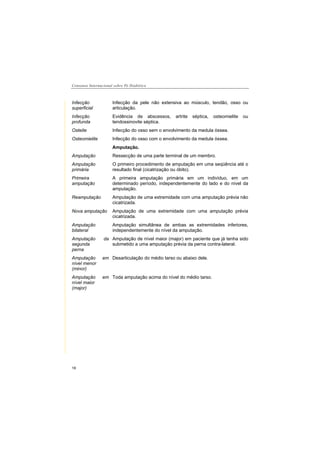 Consenso Internacional sobre Pé Diabético
18
Infecção
superficial
Infecção da pele não extensiva ao músculo, tendão, osso ou
articulação.
Infecção
profunda
Evidência de abscessos, artrite séptica, osteomielite ou
tendossinovite séptica.
Osteite Infecção do osso sem o envolvimento da medula óssea.
Osteomielite Infecção do osso com o envolvimento da medula óssea.
Amputação.
Amputação Ressecção de uma parte terminal de um membro.
Amputação
primária
O primeiro procedimento de amputação em uma seqüência até o
resultado final (cicatrização ou óbito).
Primeira
amputação
A primeira amputação primária em um indivíduo, em um
determinado período, independentemente do lado e do nível da
amputação.
Reamputação Amputação de uma extremidade com uma amputação prévia não
cicatrizada.
Nova amputação Amputação de uma extremidade com uma amputação prévia
cicatrizada.
Amputação
bilateral
Amputação simultânea de ambas as extremidades inferiores,
independentemente do nível da amputação.
Amputação da
segunda
perna
Amputação de nível maior (major) em paciente que já tenha sido
submetido a uma amputação prévia da perna contra-lateral.
Amputação em
nível menor
(minor)
Desarticulação do médio tarso ou abaixo dele.
Amputação em
nível maior
(major)
Toda amputação acima do nível do médio tarso.
 