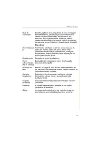 Definições e Critérios
19
Nível de
amputação
Desarticulação do dedo, amputação do raio, amputação
transmetatarsiana, desarticulação tarso-metatarsiana,
desarticulação do médio tarso, desarticulação do
tornozelo, amputação transtibial (abaixo do joelho),
desarticulação do joelho (através do joelho), amputação
transfemural (acima do joelho) e desarticulação do quadril.
Miscelânea
Deformidade do
pé
Anormalides estruturais no pé, tais como: presença de
dedos em martelo, dedos em garras, hálux valgo,
proeminências de cabeças de metatarsos, condições
subsequentes à neuro-osteoartropatia, amputações, ou
após outras cirurgias do pé.
Debridamento Remoção do tecido desvitalizado.
Neuro-
osteoartropatia
(Pé de Charcot)
Destruição não infecciosa do osso e da articulação
associada à neuropatia.
Descarga do
peso
Retirada da carga do peso de uma determinada área do
pé, mediante o uso estrito de muletas, cadeira de rodas ou
outros instrumentos ortóticos.
Calçados
terapêuticos
Calçados confeccionados para o alívio do estresse
biomecânico sobre a úlcera e que pode acomodar
curativos, faixas.
Calçados
protetores
Calçados confeccionados especialmente para prevenir
ulcerações.
Palmilhas A camada da parte interna e inferior de um sapato;
geralmente, é removível.
Órtose Um instrumento ou aplicativo que controla, corrige ou
acomoda uma anormalidade estrutural ou funcional.
 
