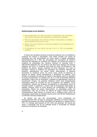 Consenso Internacional sobre Pé Diabético
20
Epidemiologia do pé diabético
A maioria dos resultados adversos envolvendo problemas com o pé diabético é
composta por úlceras e amputações. Uma ampla variação nos índices de
amputação tem sido documentada em vários países e regiões geográficas.
Aproximadamente 40 a 60% das amputações não traumáticas de membros
inferiores são realizadas em pacientes com diabetes. Na maioria dos estudos, a
incidência de amputações nos membros inferiores foi estimada entre 7-
206/100.000 habitantes/ ano. Os números mais altos foram relatados nas reservas
indígenas dos EUA e a incidência mais baixa em áreas da Dinamarca e Grâ
Bretanha. No entanto, estudos realizados de forma adequada, com base na
população, relativos à incidência de amputação nos membros inferiores são
escassos, especialmente nos países menos desenvolvidos. A diferença
encontrada na incidência ocorre, em muitos casos, devido às diferenças no
desenho do estudo, fatores demográficos e prevalência de diabetes, como
também às variações nos sistemas de registro e diversidade quanto ao reembolso
de vários procedimentos. Foi relatado que, de 15 a 19% de pacientes diabéticos
submetidos a algum tipo de amputação, o diabetes foi diagnosticado à época do
procedimento cirúrgico. Os pacientes diabéticos sofrem mais freqüentemente
amputações abaixo do tornozelo do que os pacientes não diabéticos. Como
conseqüência, estudos que focalizam principalmente as amputações acima do
tornozelo tendem a subestimar o número total de amputações relacionadas ao
diabetes. Portanto, todos os níveis deveriam ser considerados em relatos de
amputações. Mesmo em países desenvolvidos, as amputações podem ser
subestimadas, caso não se tenha um sistema de registro contínuo operante.
Considerando-se esses fatores, é provável que a incidência mais comum de
amputações relacionadas ao diabetes situe-se entre 5-24/100.000 habitantes/ano
ou 6-8/1000 indivíduos diabéticos/ano.
As úlceras nos pés são documentadas como precedentes em
aproximadamente 85% de todas as amputações diabéticas. Em vários estudos, a
proporção de pacientes que sofrem amputação com gangrena foi relatada de 50 a
70%, e a infecção está presente em 20 a 50% dos pacientes. Na maioria dos
casos, a amputação teve de ser realizada devido à combinação da infecção
profunda e da isquemia. As indicações
Aproximadamente 40 a 60% de todas as amputações não traumáticas
dos membros inferiores são realizadas em pacientes com diabetes.
85% das amputações dos membros inferiores relacionadas ao diabetes
são precedidas de uma úlcera no pé.
Quatro entre cinco úlceras em indivíduos diabéticos são precipitadas por
trauma externo.
A prevalência de uma úlcera nos pés é de 4 a 10% da população
diabética.
 