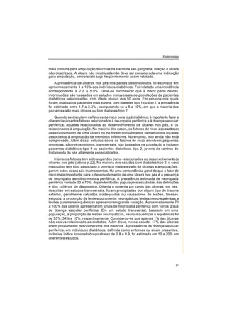 Epidemiologia
21
mais comuns para amputação descritas na literatura são gangrena, infeção e úlcera
não cicatrizada. A úlcera não cicatrizada não deve ser considerada uma indicação
para amputação, embora isto seja freqüentemente assim relatado.
A prevalência de úlceras nos pés nos países desenvolvidos foi estimada em
aproximadamente 4 a 10% dos indivíduos diabéticos. Foi relatada uma incidência
correspondente a 2.2 a 5.9%. Deve-se reconhecer que a maior parte destas
informações são baseadas em estudos transversais de populações de pacientes
diabéticos selecionadas, com idade abaixo dos 50 anos. Em estudos nos quais
foram analisados pacientes mais jovens, com diabetes tipo 1 ou tipo 2, a prevalência
foi estimada entre 1.7 a 3.3% , comparando-se a 5 a 10%, em que a maioria dos
pacientes são mais idosos ou têm diabetes tipo 2.
Quando se discutem os fatores de risco para o pé diabético, é importante fazer a
diferenciação entre fatores relacionados à neuropatia periférica e à doença vascular
periférica, aqueles relacionados ao desenvolvimento de úlceras nos pés, e os
relacionados à amputação. Na maioria dos casos, os fatores de risco associados ao
desenvolvimento de uma úlcera no pé foram considerados semelhantes àqueles
associados à amputação de membros inferiores. No entanto, isto ainda não está
comprovado. Além disso, estudos sobre os fatores de risco envolvem pequenas
amostras, são retrospectivos, transversais, não baseados na população e incluem
pacientes diabéticos tipo 1 ou pacientes diabéticos tipo 2, jovens de centros de
tratamento de pés altamente especializados.
Inúmeros fatores têm sido sugeridos como relacionados ao desenvolvimentode
úlceras nos pés (tabela p.22). Na maioria dos estudos com diabetes tipo 2, o sexo
masculino tem sido associado a um risco mais elevado de úlceras e amputações,
porém estes dados são inconsistentes. Há uma concordância geral de que o fator de
risco mais importante para o desenvolvimento de uma úlcera nos pés é a presença
de neuropatia sensitivo-motora periférica. A prevalência estimada de neuropatia
periférica varia de 30 a 70%, dependendo das populações estudadas, das definições
e dos critérios de diagnóstico. Oitenta a noventa por cento das úlceras nos pés,
descritas em estudos transversais, foram precipitadas por algum tipo de trauma
externo, geralmente calçados inadequados ou causadores de lesões. Nesses
estudos, a proporção de lesões puramente neuropáticas, lesões neuro-isquêmicas, e
lesões puramente isquêmicas apresentaram grande variação. Aproximadamente 70
a 100% das úlceras apresentaram sinais de neuropatia periférica com vários graus
de doença vascular periférica. Em um estudo transversal, baseado em uma
população, a proporção de lesões neuropáticas, neuro-isquêmicas e isquêmicas foi
de 55%, 34% e 10%, respectivamente. Considerou-se que apenas 1% das úlceras
não estava relacionado ao diabetes. Além disso, nesse estudo, 47% das úlceras
eram previamente desconhecidos dos médicos. A prevalência de doença vascular
periférica, em indivíduos diabéticos, definida como sintomas ou sinais presentes,
inclusive índice tornozelo-braço abaixo de 0.8 e 0.9, foi estimada em 10 a 20% em
diferentes estudos.
 