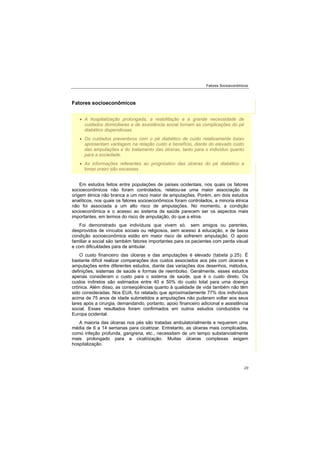 Fatores Socioeconômicos
23
Fatores socioeconômicos
Em estudos feitos entre populações de países ocidentais, nos quais os fatores
socioeconômicos não foram controlados, relatou-se uma maior associação da
origem étnica não branca a um risco maior de amputações. Porém, em dois estudos
analíticos, nos quais os fatores socioeconômicos foram controlados, a minoria étnica
não foi associada a um alto risco de amputações. No momento, a condição
socioeconômica e o acesso ao sistema de saúde parecem ser os aspectos mais
importantes, em termos do risco de amputação, do que a etnia.
Foi demonstrado que indivíduos que vivem só, sem amigos ou parentes,
desprovidos de vínculos sociais ou religiosos, sem acesso à educação, e de baixa
condição socioeconômica estão em maior risco de sofrerem amputação. O apoio
familiar e social são também fatores importantes para os pacientes com perda visual
e com dificuldades para de ambular.
O custo financeiro das úlceras e das amputações é elevado (tabela p.25). É
bastante difícil realizar comparações dos custos associados aos pés com úlceras e
amputações entre diferentes estudos, diante das variações dos desenhos, métodos,
definições, sistemas de saúde e formas de reembolso. Geralmente, esses estudos
apenas consideram o custo para o sistema de saúde, que é o custo direto. Os
custos indiretos são estimados entre 40 e 50% do custo total para uma doença
crônica. Além disso, as conseqüências quanto à qualidade de vida também não têm
sido consideradas. Nos EUA, foi relatado que aproximadamente 77% dos indivíduos
acima de 75 anos de idade submetidos a amputações não puderam voltar aos seus
lares após a cirurgia, demandando, portanto, apoio financeiro adicional e assistência
social. Esses resultados foram confirmados em outros estudos conduzidos na
Europa ocidental.
A maioria das úlceras nos pés são tratadas ambulatorialmente e requerem uma
média de 6 a 14 semanas para cicatrizar. Entretanto, as úlceras mais complicadas,
como infeção profunda, gangrena, etc., necessitam de um tempo substancialmente
mais prolongado para a cicatrização. Muitas úlceras complexas exigem
hospitalização.
A hospitalização prolongada, a reabilitação e a grande necessidade de
cuidados domiciliares e de assistência social tornam as complicações do pé
diabético dispendiosas.
Os cuidados preventivos com o pé diabético de custo relativamente baixo
apresentam vantagem na relação custo e benefício, diante do elevado custo
das amputações e do tratamento das úlceras, tanto para o indivíduo quanto
para a sociedade.
As informações referentes ao prognóstico das úlceras do pé diabético a
longo prazo são escassas.
 