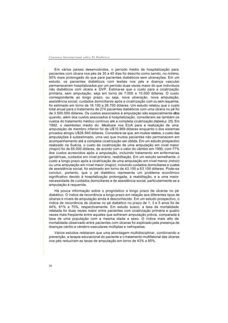 C o n s e n s o I n t e r n a c i o n a l s o b r e P é D i a b é t i c o
24
Em vários países desenvolvidos, o período médio de hospitalização para
pacientes com úlcera nos pés de 30 a 40 dias foi descrito como sendo, no mínimo,
50% mais prolongado do que para pacientes diabéticos sem ulcerações. Em um
estudo, os pacientes diabéticos com lesões nos pés e doença vascular
permaneceram hospitalizados por um período duas vezes maior do que indivíduos
não diabéticos com úlcera e DVP. Estima-se que o custo para a cicatrização
primária, sem amputação, seja em torno de 7.000 a 10.000 dólares. O custo
correspondente ao longo prazo, ou seja, nova ulceração, nova amputação,
assistência social, cuidados domiciliares após a cicatrização com ou sem isquemia,
foi estimado em torno de 16.100 a 26.700 dólares. Um estudo relatou que o custo
total anual para o tratamento de 274 pacientes diabéticos com uma úlcera no pé foi
de 3.500.000 dólares. Os custos associados à amputação são especialmente altos
quando, além dos custos associados à hospitalização, consideram-se também os
custos do tratamento médico contínuo até a completa cicatrização (tabela p. 25). Em
1992, o reembolso médio do Medicare nos EUA para a realização de uma
amputação de membro inferior foi de U$10.969 dólares enquanto o dos sistemas
privados atingiu U$26.940 dólares. Considere-se que, em muitos relatos, o custo das
amputações é subestimado, uma vez que muitos pacientes não permanecem em
acompanhamento até a completa cicatrização ser obtida. Em um estudo prospectivo
realizado na Suécia, o custo da cicatrização de uma amputação em nível maior
(major) foi de 65.000 dólares, de acordo com o valor do câmbio em 1990, com 77%
dos custos acrescidos após a amputação, incluindo tratamento em enfermarias
geriátricas, cuidados em nível primário, reabilitação. Em um estudo semelhante, o
custo a longo prazo após a cicatrização de uma amputação em nível menor (minor)
ou uma amputação em nível maior (major), incluindo cuidados domiciliares e custos
de assistência social, foi estimado em torno de 43.100 a 63.100 dólares. Pode-se
concluir, portanto, que o pé diabético representa um problema econômico
significativo devido à hospitalização prolongada, à reabilitação, e a uma maior
necessidade de cuidados domiciliares e de assistência social, particularmente se a
amputação é requerida.
Há pouca informação sobre o prognóstico a longo prazo de úlceras no pé
diabético. O índice de recorrência a longo prazo em relação aos diferentes tipos de
úlceras e níveis de amputação ainda é desconhecido. Em um estudo prospectivo, o
índice de recorrência de úlceras no pé diabético no prazo de 1, 3 e 5 anos foi de
44%, 61% e 70%, respectivamente. Em estudo sueco, a taxa de mortalidade
relatada foi duas vezes maior entre pacientes com cicatrização primária e quatro
vezes mais freqüente entre aqueles que sofreram amputação prévia, comparada à
taxa de uma população com a mesma idade e sexo. O índice mais alto de
mortalidade observado entre pacientes com úlceras foi explicado pela presença de
doenças cárdio e cérebro-vasculares múltiplas e nefropatias.
Vários estudos relataram que uma abordagem multidisciplinar, combinando a
prevenção, a terapia educacional do paciente e o tratamento multifatorial das úlceras
nos pés reduziram as taxas de amputação em torno de 43% a 85%.
 