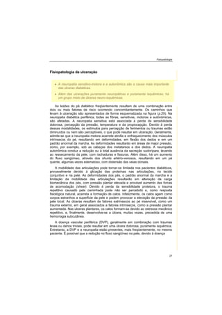 Fisiopatologia
27
Fisiopatologia da ulceração
As lesões do pé diabético freqüentemente resultam de uma combinação entre
dois ou mais fatores de risco ocorrendo concomitantemente. Os caminhos que
levam à ulceração são apresentados de forma esquematizada na figura (p.29). Na
neuropatia diabética periférica, todas as fibras, sensitivas, motoras e autonômicas,
são afetadas. A neuropatia sensitiva está associada à perda da sensibilidade
dolorosa, percepção da pressão, temperatura e da propiocepção. Devido à perda
dessas modalidades, os estímulos para percepção de ferimentos ou traumas estão
diminuídos ou nem são perceptíveis, o que pode resultar em ulceração. Geralmente,
admite-se que a neuropatia motora acarrete atrofia e enfraquecimento dos músculos
intrínsecos do pé, resultando em deformidades, em flexão dos dedos e em um
padrão anormal da marcha. As deformidades resultarão em áreas de major pressão,
como, por exemplo, sob as cabeças dos metatarsos e dos dedos. A neuropatia
autonômica conduz a redução ou à total ausência da secreção sudorípara, levando
ao ressecamento da pele, com rachaduras e fissuras. Além disso, há um aumento
do fluxo sangüíneo, através dos shunts artério-venosos, resultando em um pé
quente, algumas vezes edematoso, com distensão das veias dorsais.
A mobilidade das articulações pode tornar-se limitada nos pacientes diabéticos,
provavelmente devido à glicação das proteínas nas articulações, no tecido
conjuntivo e na pele. As deformidades dos pés, o padrão anormal da marcha e a
limitação da mobilidade das articulações resultarão em alteração da carga
biomecânica dos pés, com pressão plantar elevada e provável aumento das forcas
de acomodação (shear). Devido à perda da sensibilidade protetora, o trauma
repetitivo causado pela caminhada pode não ser percebido e, como resposta
fisiológica natural, acarreta a formação de calos. Infelizmente, os calos agem como
corpos estranhos a superficie da pele e podem provocar a elevação da pressão da
pele local. As úlceras resultam de fatores extrínsecos ao pé insensível, como um
trauma externo, em geral associados a fatores intrínsecos, como a pressão plantar
aumentada. Nas ulceras plantares, os calos formam-se devido ao estresse mecânico
repetitivo, e, finalmente, desenvolve-se a úlcera, muitas vezes, precedida de uma
hemorragia subcutânea.
A doença vascular periférica (DVP), geralmente em combinação com traumas
leves ou danos triviais, pode resultar em uma úlcera dolorosa, puramente isquêmica.
Entretanto, a DVP e a neuropatia estão presentes, mais freqüentemente, no mesmo
paciente. É possível que a redução no fluxo sangüíneo na pele, devido à doença
A neuropatia sensitivo-motora e a autonômica são a causa mais importante
das úlceras diabéticas.
Além das ulcerações puramente neuropáticas e puramente isquêmicas, há
um grupo misto de úlceras neuro-isquêmicas.
 