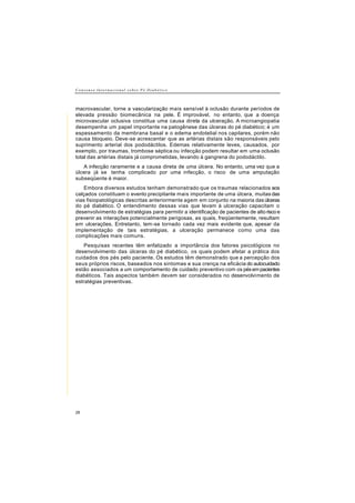 Consenso In t e r n a c i o n a l s o b r e P é D i a b é t i c o
28
macrovascular, torne a vascularização mais sensível à oclusão durante períodos de
elevada pressão biomecânica na pele. É improvável, no entanto, que a doença
microvascular oclusiva constitua uma causa direta da ulceração. A microangiopatia
desempenha um papel importante na patogênese das úlceras do pé diabético; é um
espessamento da membrana basal e o edema endotelial nos capilares, porém não
causa bloqueio. Deve-se acrescentar que as artérias distais são responsáveis pelo
suprimento arterial dos pododáctilos. Edemas relativamente leves, causados, por
exemplo, por traumas, trombose séptica ou infecção podem resultar em uma oclusão
total das artérias distais já comprometidas, levando à gangrena do pododáctilo.
A infecção raramente e a causa direta de uma úlcera. No entanto, uma vez que a
úlcera já se tenha complicado por uma infecção, o risco de uma amputação
subseqüente é maior.
Embora diversos estudos tenham demonstrado que os traumas relacionados aos
calçados constituam o evento precipitante mais importante de uma úlcera, muitasdas
vias fisiopatológicas descritas anteriormente agem em conjunto na maioria dasúlceras
do pé diabético. O entendimento dessas vias que levam à ulceração capacitam o
desenvolvimento de estratégias para permitir a identificação de pacientes de alto risco e
prevenir as interações potencialmente perigosas, as quais, freqüentemente, resultam
em ulcerações. Entretanto, tem-se tornado cada vez mais evidente que, apesar da
implementação de tais estratégias, a ulceração permanece como uma das
complicações mais comuns.
Pesquisas recentes têm enfatizado a importância dos fatores psicológicos no
desenvolvimento das úlceras do pé diabético, os quais podem afetar a prática dos
cuidados dos pés pelo paciente. Os estudos têm demonstrado que a percepção dos
seus próprios riscos, baseados nos sintomas e sua crença na eficácia do autocuidado
estão associados a um comportamento de cuidado preventivo com os pésempacientes
diabéticos. Tais aspectos também devem ser considerados no desenvolvimento de
estratégias preventivas.
 
