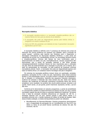 Consenso Internacional sobre Pé Diabético
30
Neuropatia diabética
A neuropatia sensitivo-motora e a neuropatia simpático-periférica são os
maiores fatores de risco para as úlceras do pé diabético.
A neuropatia não pode ser diagnosticada apenas pela história clínica; é
obrigatório um exame cuidadoso do pé.
Cerca de 50% dos pacientes com diabetes do tipo 2 apresentam neuropatia
significativa e pé em risco.
A neuropatia diabética é definida como "a presença de sintomas e/ou sinais de
disfunção dos nervos periféricos em pessoas com diabetes, após a exclusão de
outras causas", conforme está descrito nas Diretrizes para o Diagnóstico e
Abordagem Ambulatorial da Neuropatia Diabética Periférica, e pode ainda ser
classificada de acordo com manifestações clínicas. As neuropatias sensitivo-motora
e simpático-periférica crônicas são fatores de risco confirmados para o
desenvolvimento de lesões nos pés. Exemplificando-se, estudos prospectivos têm
demonstrado que a perda da sensação dolorosa e das fibras grossas
(vibração/pressão/táctil) constituem fatores de risco importantes para a ulceração
nos pés. Deve ser ainda lembrado que a ulceração no pé pode, por si mesma, ser o
dado da apresentação da neuropatia, na total ausência de quaisquer sintomas
neuropáticos prévios. Assim, a neuropatia não pode ser diagnosticada apenas com
base na história clínica: um cuidadoso exame neurológico dos pés é obrigatório.
Os sintomas da neuropatia periférica incluem dores em queimação, pontadas,
parestesia, sensações de frio e calor nos pés, hiperestesia; todos esses sintomas
tendem a uma exacerbação noturna. Os sinais incluem a redução da sensibilidade à
dor, à vibração e à temperatura, hipotrofia dos pequenos músculos interósseos,
ausência de sudorese e distensão das veias dorsais dos pés. Estes dois últimos
sintomas são evidências de disfunção autonômica envolvendo fibras dos nervos
simpáticos; como resultado, há aumento dos shunts artério-venosos, tornando o pé
quente. Assim sendo, um pé quente, porém insensível, representa, de fato, o pé em
alto risco.
Conforme já foi demonstrado em estudos prospectivos, a perda da sensibilidade
é o principal fator preditivo do desenvolvimento de úlceras nos pés, por isso o exame
neurológico regular dos pés de todos os pacientes diabéticos é essencial. Tal exame
inclui o teste da sensação vibratória utilizando-se um diapasão de 128 Hz, a
sensação dolorosa com um pino, apenas quando a pele estiver intacta, e a
sensação profunda com o martelo (pesquisa do reflexo do tendão de Aquiles). Além
dessa simples avaliação, os testes semiquantitativos podem ser utilizados:
Monofilamentos de Semmes-Weinstein. Estudos prospectivos demonstraram
que a incapacidade de percepção de um monofilamento de 10g (5.07) nos
dedos ou dorso do pé prevê futuras ocorrências de úlceras nos pés. No
momento, não há
 