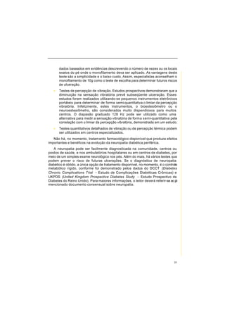 31
dados baseados em evidências descrevendo o número de vezes ou os locais
exatos do pé onde o monofilamento deva ser aplicado. As vantagens deste
teste são a simplicidade e o baixo custo. Assim, especialistas aconselham o
monofilamento de 10g como o teste de escolha para determinar futuros riscos
de ulceração.
• Testes de percepção de vibração. Estudos prospectivos demonstraram que a
diminuição na sensação vibratória prevê subseqüente ulceração. Esses
estudos foram realizados utilizando-se pequenos instrumentos eletrônicos
portáteis para determinar de forma semi-quantitativa o limiar da percepção
vibratória. Infelizmente, estes instrumentos, o bioestesiômetro ou o
neuroestesiômetro, são considerados muito dispendiosos para muitos
centros. O diapasão graduado 128 Hz pode ser utilizado como uma
alternativa para medir a sensação vibratória de forma semi-quantitativa pela
correlação com o limiar da percepção vibratória, demonstrada em um estudo.
• Testes quantitativos detalhados de vibração ou de percepção térmica podem
ser utilizados em centros especializados.
Não há, no momento, tratamento farmacológico disponível que produza efeitos
importantes e benéficos na evolução da neuropatia diabética periférica.
A neuropatia pode ser facilmente diagnosticada na comunidade, centros ou
postos de saúde, e nos ambulatórios hospitalares ou em centros de diabetes, por
meio de um simples exame neurológico nos pés. Além do mais, há vários testes que
podem prever o risco de futuras ulcerações. Se o diagnóstico de neuropatia
diabético é obtido, a única opção de tratamento disponível, no momento, é o controle
metabólico rígido, conforme foi demonstrado pelos dados do DCCT (Diabetes
Chronic Complications Trial − Estudo de Complicações Diabéticas Crônicas) e
UKPDS (United Kingdom Prospective Diabetes Study − Estudo Prospectivo de
Diabetes do Reino Unido). Para maiores informações, o leitor deverá referir-seaojá
mencionado documento consensual sobre neuropatia.
 