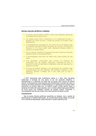 Doença Vascular Periférica
33
Doença vascular periférica e diabetes
A doença vascular periférica (DVP) é o fator mais importante relacionado
ao resultado de uma úlcera no pé.
Um simples exame clínico, avaliando-se a cor e temperatura da pele, a
palpação dos pulsos dos pés, a medida da pressão do tornozelo, pode
diagnosticá-la.
A probabilidade de cicatrização de uma úlcera em um pé diabético pode
ser estimada utilizando-se testes vasculares não invasivos. A pressão do
tornozelo e a do hálux podem estar falsamente elevadas devido à
esclerose da camada média.
Dor em repouso resultante da isquemia pode estar ausente em pacientes
diabéticos devido à neuropatia periférica.
A microangiopatia nunca deve ser aceita como causa primária de uma
úlcera.
Uma abordagem conservadora deve envolver um programa de
caminhadas, uso de calçados adequados, suspensão do fumo e
tratamento incisivo da hipertensão e dislipidemia, caso não haja úlcera ou
gangrena presentes.
As taxas de patência (patency) e de recuperação dos membros após
revascularização não são diferentes entre pacientes diabéticos e não
diabéticos; portanto o diabetes não é uma razão para se adiar o
tratamento.
A DVP responsável pela insuficiência arterial é o fator mais importante
relacionado à evolução de uma úlcera no pé. Em pacientes diabéticos, a
ateroesclerose e a esclerose da média são as causas mais comuns da doença
arterial. A ateroesclerose causa isquemia pelo estreitamento e oclusão dos vasos. A
esclerose da média (esclerose de Moenckeberg) é a calcificação da camada média
produzindo um conduto rígido sem, no entanto, invadir o lúmen arterial. Assim, a
esclerose da média não causa isquemia, mas o conduto arterial rígido pode interferir
de forma grave nas medições indiretas da pressão arterial. Finalmente, a
microangiopatia não deve ser aceita como causa primária de lesões na pele.
Características
Não há lesões arteriais periféricas específicas ao diabetes, mas o padrão da
ateroesclerose é bastante diferenciado. As características dessas lesões, de acordo
com a opinião de especialistas, estão descritas no quadro seguinte (p.36):
 