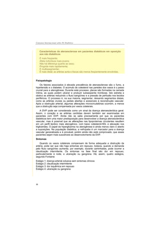 Consenso Internacional sobre Pé Diabético
36
Características da ateroesclerose em pacientes diabéticos em oposição
aos não diabéticos
É mais freqüente;
Afeta indivíduos mais jovens;
Não há diferença quanto ao sexo;
Progride mais rapidamente;
É multissegmentar;
É mais distal, as artérias aorta e ilíacas são menos freqüentemente envolvidas.
Fisiopatologia
Os fatores associados à elevada prevalência de ateroesclerose são o fumo, a
hipertensão e o diabetes. O acúmulo de colesterol nas paredes dos vasos é o passo
crucial para a aterogênese. Durante este processo, placas são formadas na camada
íntima, as quais podem ulcerar e produzir subseqüente trombose. Isto estreita e
obstrui as artérias reduzindo o fluxo sangüíneo e a pressão de perfusão nos tecidos
periféricos. O processo é, na sua maioria, segmentar, deixando segmentos distais,
como as artérias crurais ou pedais abertas e acessíveis à reconstrução vascular.
Após a obstrução arterial, algumas alterações microcirculatórias ocorrem, a menos
que a obstrução seja compensada por vasos colaterais.
A DVP pode ser considerada como um sinal da doença ateroesclerótica geral.
Assim, o coração e as artérias carótidas devem também ser examinadas em
pacientes com DVP. Ainda não se sabe precisamente por que os pacientes
diabéticos tem uma maior predisposição para desenvolver a doença ateroesclerótica
vascular, mas é possível que as alterações nas lipoproteínas circulantes resultem
em um perfil lipídico mais aterogênico, com baixo colesterol-HDL e elevação nos
triglicérides. O papel da hiperglicemia na aterogênese é ainda menos claro e aberto
a suposições. Na população diabética, a nefropatia é um marcador para a doença
vascular generalizada e é provável, porém ainda não está comprovado, que esses
pacientes sejam mais suscetíveis ao desenvolvimento da DVP.
Sintomas
Quando os vasos colaterais compensam de forma adequada a obstrução da
artéria, pode ser que não haja sintomas em repouso, todavia, quando a demanda
pelo fluxo sangüíneo aumenta, por exemplo, durante caminhadas, pode ocorrer a
claudicação intermitente. Os sintomas na fase final são dor em repouso,
particularmente à noite, e ulceração ou gangrena. Há, assim, quatro estágios,
segundo Fontaine:
Estágio 1: doença arterial oclusiva sem sintomas clínicos
Estágio 2: claudicação intermitente
Estágio 3: dor isquêmica em repouso
Estágio 4: ulceração ou gangrena
 