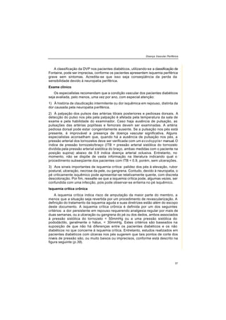 Doença Vascular Periférica
37
A classificação da DVP nos pacientes diabéticos, utilizando-se a classificação de
Fontaine, pode ser imprecisa, conforme os pacientes apresentem isquemia periférica
grave sem sintomas. Acredita-se que isso seja conseqüência da perda da
sensibilidade devido à neuropatia periférica.
Exame clínico
Os especialistas recomendam que a condição vascular dos pacientes diabéticos
seja avaliada, pelo menos, uma vez por ano, com especial atenção:
1) À história de claudicação intermitente ou dor isquêmica em repouso, distinta da
dor causada pela neuropatia periférica.
2) À palpação dos pulsos das artérias tibiais posteriores e pediosas dorsais. A
detecção do pulso nos pés pela palpação é afetada pela temperatura da sala de
exame e pela habilidade do examinador. Caso haja ausência de pulsação, as
pulsações das artérias poplíteas e femorais devem ser examinadas. A artéria
pediosa dorsal pode estar congenitamente ausente. Se a pulsação nos pés está
presente, é improvável a presença de doença vascular significativa. Alguns
especialistas aconselham que, quando há a ausência de pulsação nos pés, a
pressão arterial dos tornozelos deve ser verificada com um ecodoppler manual.O
índice de pressão tornozelo/braço (ITB = pressão arterial sistólica do tornozelo
dividida pela pressão arterial sistólica do braço, ambas medidas com o paciente na
posição supina) abaixo de 0.9 indica doença arterial oclusiva. Entretanto, no
momento, não se dispõe de vasta informação na literatura indicando qual o
procedimento subseqüente dos pacientes com ITB < 0.9, porém, sem ulcerações.
3) Aos sinais importantes de isquemia crítica: palidez dos pés à elevação, rubor
postural, ulceração, necrose da pele, ou gangrena. Contudo, devido à neuropatia, o
pé criticamente isquêmico pode apresentar-se relativamente quente, com discreta
descoloração. Por fim, ressalte-se que a isquemia crítica pode, algumas vezes, ser
confundida com uma infecção, pois pode observar-se eritema no pé isquêmico.
Isquemia crítica crônica
A isquemia crítica indica risco de amputação da maior parte do membro, a
menos que a situação seja revertida por um procedimento de revascularização. A
definição do tratamento da isquemia aguda e suas diretrizes estão além do escopo
deste documento. A isquemia crítica crônica é definida por um dos seguintes
critérios: a dor persistente em repouso requerendo analgesia regular por mais de
duas semanas, ou a ulceração ou gangrena do pé ou dos dedos, ambos associados
à pressão sistólica do tornozelo < 50mmHg ou a uma pressão sistólica do
pododáctilo, geralmente o hálux, < 30mmHg. Estes critérios são baseados na
suposição de que não há diferenças entre os pacientes diabéticos e os não
diabéticos no que concerne à isquemia crítica. Entretanto, estudos realizados em
pacientes diabéticos com úlceras nos pés sugerem que tais pontos de corte dos
níveis de pressão são, ou muito baixos ou imprecisos, conforme está descrito na
figura seguinte (p.39).
 