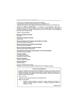 C o n s e n s o I n t e r n a c i o n a l s o b r e P é D i a b é t i c o
© 1999. Grupo de Trabalho Internacional sobre Pé Diabético
Título original em inglês: International Consensus on the Diabetic Foot
Tradução autorizada do idioma inglês pelo International Working Group on the Diabetic Foot
TODOS OS DIREITOS RESERVADOS – É proibida a comercialização desta obra, a
reprodução total ou parcial, de qualquer forma ou por qualquer meio sem a permissão da
direção de publicação. A violação dos direitos de autor (Lei n° 9610/98) e crime estabelecido
pelo artigo 184 do Código Penal.
Tiragem: 4.000 exemplares
Ministro de Estado de Saúde
José Serra
Secretário de Estado de Saúde
Jofran Frejat
Diretor da Diretoria de Promoção de Assistência à Saúde
José Ferreira Nobre Formiga Filho
Gerente da Gerência de Saúde da Comunidade
Ana Cristina Carneiro Madeira
Núcleo de Atenção Integral à Saúde do Adulto
Paulo Fernando da Silva Teixeira Filho
Coordenadora do Programa de Educação e Controle de Diabetes
Hermelinda Cordeiro Pedrosa
Tradução integral
Ana Claudia de Andrade
Hermelinda Cordeiro Pedrosa
Revisão Lingüística
Juliana Campos de Andrade
Produção Editorial
Roberto Astorino
Impresso no Brasil/ Printed in Brazil
Produzido com recursos do convênio 1038/99, SES-DF e Ministério da Saúde
FICHA CATALOGRÁFICA
Grupo de Trabalho Internacional sobre Pé Diabético. Consenso Internacional sobre Pé
Diabético/ publicado sob a direção de Hermelinda Cordeiro Pedrosa; tradução de Ana
Claudia de Andrade, Hermelinda Cordeiro Pedrosa Brasília: Secretaria de Estado de
Saúde do Distrito Federal, 2001.
100p.: il; 16,5 cm.
Tradução de: International Consensus on the Diabetic Foot
ISBN - 85-334-0384-4
1. Diabetes I. Brasil. Ministério da Saúde. II. Brasil. Secretaria de Estado de
Saúde do Distrito Federal. III. Grupo de Trabalho Internacional sobre Pé
Diabético. IV Título
NLM WK 810
 