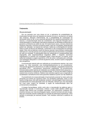 C o n s e n s o I n t e r n a c i o n a l s o b r e P é D i a b é t i c o
40
Tratamento
Revascularização
Em um paciente com uma úlcera no pé, a estimativa de probabilidade de
cicatrização da lesão deve ser baseada em exames clínicos e, se possível, em testes
não invasivos, descritos anteriormente. Se a probabilidade de cicatrização for
demasiado baixa (p.39), ou se o paciente apresentar dor isquêmica persistente e em
repouso, a revascularização deve ser considerada. Uma segunda indicação para a
revascularização é a claudicação intermitente ameaçando as atividades profissionais do
paciente ou limitando seu estilo de vida. Em todos esses casos, a árvore arterial dos
membros inferiores, incluindo as artérias pedais, deve ser visualizada. Varias técnicas
podem ser utilizadas: na maioria dos serviços, realiza-se a arteriografia do membro
inferior a partir da técnica de Seldinger, combinada ou não à angiografia de subtração
digital. Caso não se detectem sinais de doença vascular mais proximal, o exame pode
restringir-se a uma das pernas com punção da artéria femural para limitar a quantidade
do meio de contraste. A arteriografia pode ser substituída ou complementada pela
angiografia, pela angioressonância magnética (MRA – magnetic resonance
angiography) ou exames com ecodoppler duplex. Estas técnicas, no entanto, ainda
estão sob avaliação e exigem experiência. A fim de evitar a nefropatia pelo contraste,
uma hidratação adequada e o controle da glicemia antes, durante e após a angiografia
são obrigatórios.
A reconstrução arterial pode ser realizada por procedimentos abertos, tais como
bypass, ou, mais raramente, uma tromboendarterectomia ou um procedimento
intravascular geralmente utilizando-se um balão de dilatação, angioplastia transluminal
percutânea (PTA – percutaneous transluminal angioplasty). Os procedimentos
intravasculares podem apenas ser realizados se as lesões arteriais forem pequenas. O
bypass geralmente é requerido em oclusões longas. O uso da veia safena magna é
superior aos enxertos sintéticos. Relatos mais recentes sugerem que a magnitude da
durabilidade é semelhante tanto entre pacientes diabéticos quanto nos não diabéticos.
O procedimento de revascularização é tecnicamente possível na maior parte dos
pacientes que sofrem de isquemia crítica. Os resultados publicados, tanto a curto
quanto a longo prazo, têm sido excelentes, portanto, uma abordagem mais incisiva aos
procedimentos de revascularização deve ser efetuada. Sempre que uma amputação
em nível maior (major) for aventada, a opção da revascularização deve ser
primeiramente considerada.
A terapia farmacológica, tendo como alvo a manutenção da patência após a
reconstrução vascular, é controversa, embora o ácido acetil salicílico (AAS) seja
utilizado pela maioria dos cirurgiões vasculares. Um seguimento cuidadoso dos
enxertos venosos, por meio de ecodoppler duplex, durante o primeiro ano pós cirurgia,
deve ser conduzido visando à detecção e à correção de estenoses progressivas, como
também à prevenção de eventual oclusão. Tais medidas melhoram a patência do
enxerto.
 