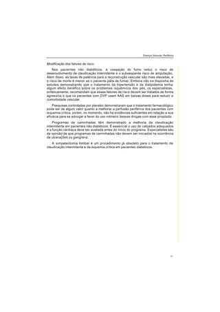 Doença Vascular Periférica
41
Modificação dos fatores de risco
Nos pacientes não diabéticos, a cessação do fumo reduz o risco de
desenvolvimento de claudicação intermitente e o subseqüente risco de amputação.
Além disso, as taxas de patência para a reconstrução vascular são mais elevadas, e
o risco de morte é menor se o paciente pára de fumar. Embora não se disponha de
estudos demonstrando que o tratamento da hipertensão e da dislipidemia tenha
algum efeito benéfico sobre os problemas isquêmicos dos pés, os especialistas,
enfaticamente, recomendam que esses fatores de risco devem ser tratados de forma
agressiva e que os pacientes com DVP usem AAS em baixas doses para reduzir a
comorbidade vascular.
Pesquisas controladas por placebo demonstraram que o tratamento farmacológico
pode ser de algum valor quanto a melhorar a perfusão periférica dos pacientes com
isquemia crítica, porém, no momento, não há evidências suficientes em relação a sua
eficácia para se advogar a favor do uso rotineiro dessas drogas com esse propósito.
Programas de caminhadas têm demonstrado a melhoria da claudicação
intermitente em pacientes não diabéticos. É essencial o uso de calçados adequados
e a função cardíaca deve ser avaliada antes do início do programa. Especialistas são
da opinião de que programas de caminhadas não devem ser iniciados na ocorrência
de ulcerações ou gangrena.
A simpatectomia lombar é um procedimento já obsoleto para o tratamento da
claudicação intermitente e da isquemia crítica em pacientes diabéticos.
 
